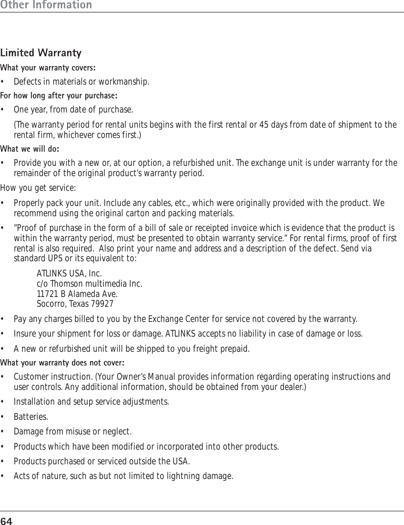 64Other InformationLimited WarrantyWhat your warranty covers:•Defects in materials or workmanship.For how long after your purchase:•One year, from date of purchase.(The warranty period for rental units begins with the first rental or 45 days from date of shipment to therental firm, whichever comes first.)What we will do:•Provide you with a new or, at our option, a refurbished unit. The exchange unit is under warranty for theremainder of the original product’s warranty period.How you get service:•Properly pack your unit. Include any cables, etc., which were originally provided with the product. Werecommend using the original carton and packing materials.•”Proof of purchase in the form of a bill of sale or receipted invoice which is evidence that the product iswithin the warranty period, must be presented to obtain warranty service.” For rental firms, proof of firstrental is also required.  Also print your name and address and a description of the defect. Send viastandard UPS or its equivalent to:ATLINKS USA, Inc.c/o Thomson multimedia Inc.11721 B Alameda Ave.Socorro, Texas 79927•Pay any charges billed to you by the Exchange Center for service not covered by the warranty.• Insure your shipment for loss or damage. ATLINKS accepts no liability in case of damage or loss.•A new or refurbished unit will be shipped to you freight prepaid.What your warranty does not cover:•Customer instruction. (Your Owner’s Manual provides information regarding operating instructions anduser controls. Any additional information, should be obtained from your dealer.)•Installation and setup service adjustments.•Batteries.•Damage from misuse or neglect.•Products which have been modified or incorporated into other products.•Products purchased or serviced outside the USA.•Acts of nature, such as but not limited to lightning damage.