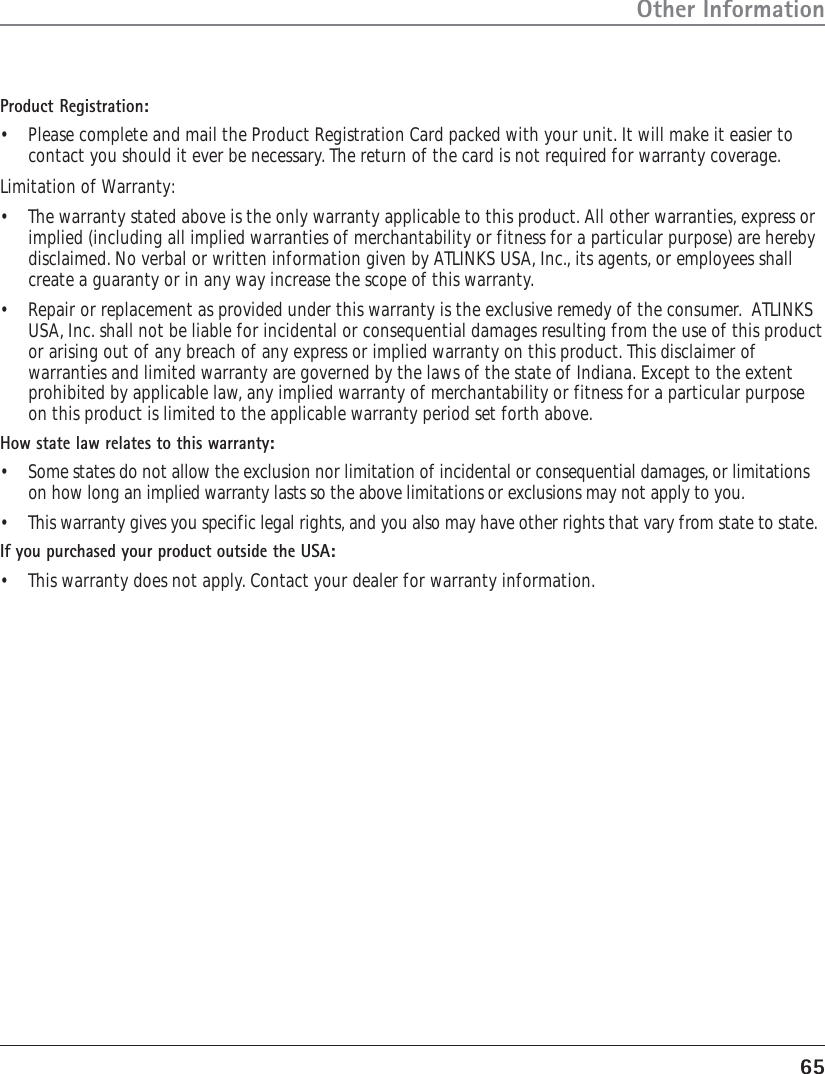 65Other InformationProduct Registration:•Please complete and mail the Product Registration Card packed with your unit. It will make it easier tocontact you should it ever be necessary. The return of the card is not required for warranty coverage.Limitation of Warranty:•The warranty stated above is the only warranty applicable to this product. All other warranties, express orimplied (including all implied warranties of merchantability or fitness for a particular purpose) are herebydisclaimed. No verbal or written information given by ATLINKS USA, Inc., its agents, or employees shallcreate a guaranty or in any way increase the scope of this warranty.•Repair or replacement as provided under this warranty is the exclusive remedy of the consumer.  ATLINKSUSA, Inc. shall not be liable for incidental or consequential damages resulting from the use of this productor arising out of any breach of any express or implied warranty on this product. This disclaimer ofwarranties and limited warranty are governed by the laws of the state of Indiana. Except to the extentprohibited by applicable law, any implied warranty of merchantability or fitness for a particular purposeon this product is limited to the applicable warranty period set forth above.How state law relates to this warranty:•Some states do not allow the exclusion nor limitation of incidental or consequential damages, or limitationson how long an implied warranty lasts so the above limitations or exclusions may not apply to you.•This warranty gives you specific legal rights, and you also may have other rights that vary from state to state.If you purchased your product outside the USA:•This warranty does not apply. Contact your dealer for warranty information.