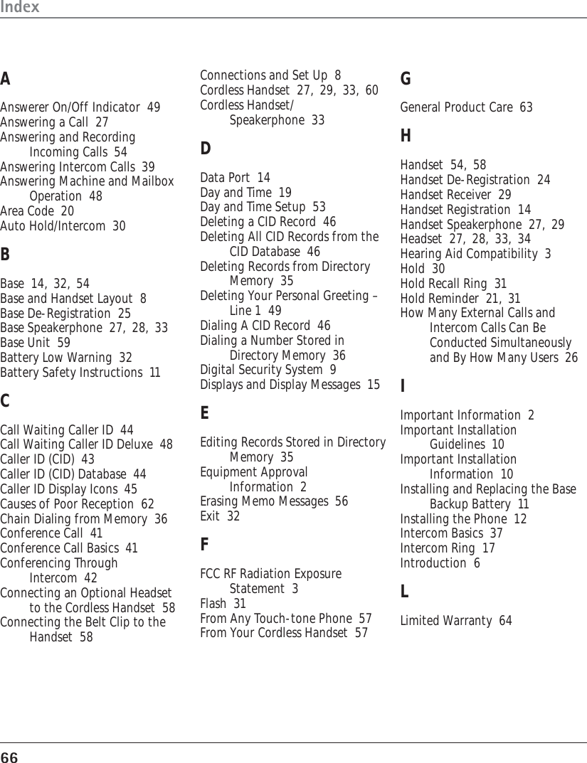 66IndexAAnswerer On/Off Indicator  49Answering a Call  27Answering and RecordingIncoming Calls  54Answering Intercom Calls  39Answering Machine and MailboxOperation  48Area Code  20Auto Hold/Intercom  30BBase  14, 32, 54Base and Handset Layout  8Base De-Registration  25Base Speakerphone  27, 28, 33Base Unit  59Battery Low Warning  32Battery Safety Instructions  11CCall Waiting Caller ID  44Call Waiting Caller ID Deluxe  48Caller ID (CID)  43Caller ID (CID) Database  44Caller ID Display Icons  45Causes of Poor Reception  62Chain Dialing from Memory  36Conference Call  41Conference Call Basics  41Conferencing ThroughIntercom  42Connecting an Optional Headsetto the Cordless Handset  58Connecting the Belt Clip to theHandset  58Connections and Set Up  8Cordless Handset  27, 29, 33, 60Cordless Handset/Speakerphone  33DData Port  14Day and Time  19Day and Time Setup  53Deleting a CID Record  46Deleting All CID Records from theCID Database  46Deleting Records from DirectoryMemory  35Deleting Your Personal Greeting –Line 1  49Dialing A CID Record  46Dialing a Number Stored inDirectory Memory  36Digital Security System  9Displays and Display Messages  15EEditing Records Stored in DirectoryMemory  35Equipment ApprovalInformation  2Erasing Memo Messages  56Exit  32FFCC RF Radiation ExposureStatement  3Flash  31From Any Touch-tone Phone  57From Your Cordless Handset  57GGeneral Product Care  63HHandset  54, 58Handset De-Registration  24Handset Receiver  29Handset Registration  14Handset Speakerphone  27, 29Headset  27, 28, 33, 34Hearing Aid Compatibility  3Hold  30Hold Recall Ring  31Hold Reminder  21, 31How Many External Calls andIntercom Calls Can BeConducted Simultaneouslyand By How Many Users  26IImportant Information  2Important InstallationGuidelines  10Important InstallationInformation  10Installing and Replacing the BaseBackup Battery  11Installing the Phone  12Intercom Basics  37Intercom Ring  17Introduction  6LLimited Warranty  64