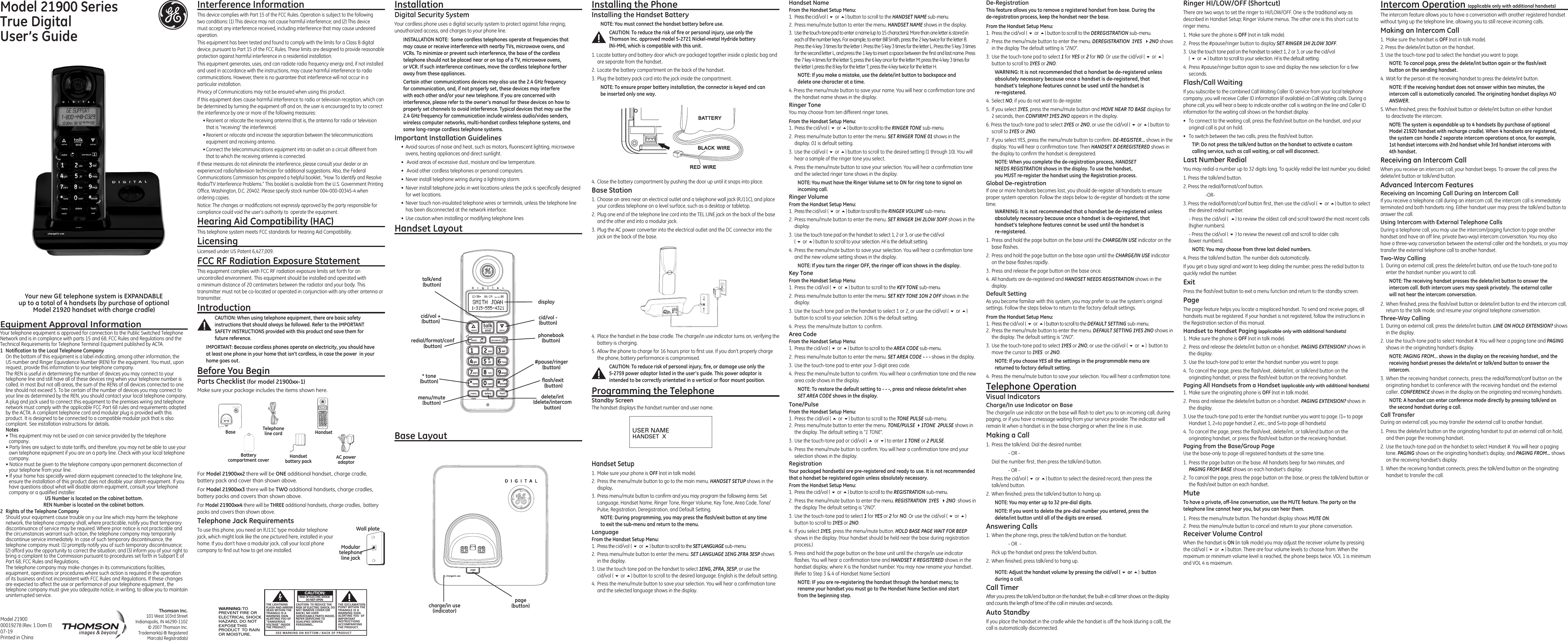 4.  Place the handset in the base cradle. The charge/in use indicator turns on, verifying the battery is charging.5.  Allow the phone to charge for 16 hours prior to ﬁrst use. If you don’t properly charge the phone, battery performance is compromised.CAUTION: To reduce risk of personal injury, ﬁre, or damage use only the 5-2759 power adaptor listed in the user’s guide. This power adaptor is intended to be correctly orientated in a vertical or ﬂoor mount position.Programming the TelephoneStandby ScreenThe handset displays the handset number and user name.Handset Setup1.  Make sure your phone is OFF (not in talk mode).2.  Press the menu/mute button to go to the main menu. HANDSET SETUP shows in the display.3.  Press menu/mute button to conﬁrm and you may program the following items: Set Language, Handset Name, Ringer Tone, Ringer Volume, Key Tone, Area Code, Tone/Pulse, Registration, Deregistration, and Default Setting.NOTE: During programming, you may press the ﬂash/exit button at any time to exit the sub-menu and return to the menu. LanguageFrom the Handset Setup Menu: 1.  Press the cid/vol ( 6 or 5) button to scroll to the SET LANGUAGE sub-menu.2.  Press menu/mute button to enter the menu. SET LANGUAGE 1ENG 2FRA 3ESP shows in the display.3.  Use the touch tone pad on the handset to select 1ENG, 2FRA, 3ESP, or use the  cid/vol ( 6 or 5) button to scroll to the desired language. English is the default setting.4.  Press the menu/mute button to save your selection. You will hear a conﬁrmation tone and the selected language shows in the display.Installation Digital Security SystemYour cordless phone uses a digital security system to protect against false ringing, unauthorized access, and charges to your phone line.INSTALLATION NOTE:  Some cordless telephones operate at frequencies that may cause or receive interference with nearby TVs, microwave ovens, and VCRs. To minimize or prevent such interference, the base of the cordless telephone should not be placed near or on top of a TV, microwave ovens, or VCR. If such interference continues, move the cordless telephone farther away from these appliances.Certain other communications devices may also use the 2.4 GHz frequency for communication, and, if not properly set, these devices may interfere with each other and/or your new telephone. If you are concerned with interference, please refer to the owner’s manual for these devices on how to properly set channels to avoid interference. Typical devices that may use the 2.4 GHz frequency for communication include wireless audio/video senders, wireless computer networks, multi-handset cordless telephone systems, and some long-range cordless telephone systems.Important Installation Guidelines•  Avoid sources of noise and heat, such as motors, ﬂuorescent lighting, microwave ovens, heating appliances and direct sunlight.•   Avoid areas of excessive dust, moisture and low temperature.•   Avoid other cordless telephones or personal computers.•  Never install telephone wiring during a lightning storm.•  Never install telephone jacks in wet locations unless the jack is speciﬁcally designed for wet locations.•  Never touch non-insulated telephone wires or terminals, unless the telephone line has been disconnected at the network interface.•  Use caution when installing or modifying telephone linesHandset LayoutModel 21900 SeriesTrue Digital  User’s GuideEquipment Approval InformationYour telephone equipment is approved for connection to the Public Switched Telephone Network and is in compliance with parts 15 and 68, FCC Rules and Regulations and the Technical Requirements for Telephone Terminal Equipment published by ACTA.1  Notiﬁcation to the Local Telephone CompanyOn the bottom of this equipment is a label indicating, among other information, the US number and Ringer Equivalence Number (REN) for the equipment. You must, upon request, provide this information to your telephone company.The REN is useful in determining the number of devices you may connect to your telephone line and still have all of these devices ring when your telephone number is called. In most (but not all) areas, the sum of the RENs of all devices connected to one line should not exceed 5. To be certain of the number of devices you may connect to your line as determined by the REN, you should contact your local telephone company.A plug and jack used to connect this equipment to the premises wiring and telephone network must comply with the applicable FCC Part 68 rules and requirements adopted by the ACTA. A compliant telephone cord and modular plug is provided with this product. It is designed to be connected to a compatible modular jack that is also compliant. See installation instructions for details.Notes  • This equipment may not be used on coin service provided by the telephone company.• Party lines are subject to state tariffs, and therefore, you may not be able to use your own telephone equipment if you are on a party line. Check with your local telephone company.• Notice must be given to the telephone company upon permanent disconnection of your telephone from your line.• If your home has specially wired alarm equipment connected to the telephone line, ensure the installation of this product does not disable your alarm equipment. If you have questions about what will disable alarm equipment, consult your telephone company or a qualiﬁed installer.US Number is located on the cabinet bottom.REN Number is located on the cabinet bottom.2  Rights of the Telephone Company Should your equipment cause trouble on y our line which may harm the telephone network, the telephone company shall, where practicable, notify you that temporary discontinuance of service may be required. Where prior notice is not practicable and the circumstances warrant such action, the telephone company may temporarily discontinue service immediately. In case of such temporary discontinuance, the telephone company must: (1) promptly notify you of such temporary discontinuance; (2) afford you the opportunity to correct the situation; and (3) inform you of your right to bring a complaint to the Commission pursuant to procedures set forth in Subpart E of Part 68, FCC Rules and Regulations.The telephone company may make changes in its communications facilities, equipment, operations or procedures where such action is required in the operation of its business and not inconsistent with FCC Rules and Regulations. If these changes are expected to affect the use or performance of your telephone equipment, the telephone company must give you adequate notice, in writing, to allow you to maintain uninterrupted service.Model 21900 00019278 (Rev. 1 Dom E) 07-19Printed in ChinaSEE MARKING ON BOTTOM / BACK OF PRODUCTRISK OF ELECTRIC SHOCK            DO NOT OPENWARNING: TOPREVENT FIRE ORELECTRICAL SHOCKHAZARD, DO NOTEXPOSE THISPRODUCT  TO RAINOR MOISTURE.THE LIGHTNINGFLASH AND ARROWHEAD WITHIN THETRIANGLE IS AWARNING SIGNALERTING YOU OF“DANGEROUSVOLTAGE” INSIDETHE PRODUCT.CAUTION: TO REDUCE THERISK OF ELECTRIC SHOCK, DONOT REMOVE COVER (ORBACK). NO USERSERVICEABLE PARTS INSIDE.REFER SERVICING TOQUALIFIED SERVICEPERSONNEL.THE EXCLAMATIONPOINT WITHIN THETRIANGLE IS AWARNING SIGNALERTING YOU  OFIMPORTANTINSTRUCTIONSACCOMPANYINGTHE PRODUCT.CAUTION:Interference InformationThis device complies with Part 15 of the FCC Rules. Operation is subject to the following two conditions: (1) This device may not cause harmful interference; and (2) This device must accept any interference received, including interference that may cause undesired operation.This equipment has been tested and found to comply with the limits for a Class B digital device, pursuant to Part 15 of the FCC Rules. These limits are designed to provide reasonable protection against harmful interference in a residential installation.This equipment generates, uses, and can radiate radio frequency energy and, if not installed and used in accordance with the instructions, may cause harmful interference to radio communications. However, there is no guarantee that interference will not occur in a particular installation.Privacy of Communications may not be ensured when using this product.If this equipment does cause harmful interference to radio or television reception, which can be determined by turning the equipment off and on, the user is encouraged to try to correct the interference by one or more of the following measures:• Reorient or relocate the receiving antenna (that is, the antenna for radio or television that is “receiving” the interference).• Reorient or relocate and increase the separation between the telecommunications equipment and receiving antenna.• Connect the telecommunications equipment into an outlet on a circuit different from that to which the receiving antenna is connected.If these measures do not eliminate the interference, please consult your dealer or an experienced radio/television technician for additional suggestions. Also, the Federal Communications Commission has prepared a helpful booklet, “How To Identify and Resolve Radio/TV Interference Problems.” This booklet is available from the U.S. Government Printing Ofﬁce, Washington, D.C. 20402. Please specify stock number 004-000-00345-4 when ordering copies.Notice: The changes or modiﬁcations not expressly approved by the party responsible for compliance could void the user&apos;s authority to  operate the equipment.Hearing Aid Compatibility (HAC)This telephone system meets FCC standards for Hearing Aid Compatibility.LicensingLicensed under US Patent 6,427,009.FCC RF Radiation Exposure StatementThis equipment complies with FCC RF radiation exposure limits set forth for an uncontrolled environment. This equipment should be installed and operated with a minimum distance of 20 centimeters between the radiator and your body. This transmitter must not be co-located or operated in conjunction with any other antenna or transmitter.IntroductionCAUTION: When using telephone equipment, there are basic safety instructions that should always be followed. Refer to the IMPORTANT SAFETY INSTRUCTIONS provided with this product and save them for future reference.IMPORTANT: Because cordless phones operate on electricity, you should have at least one phone in your home that isn’t cordless, in case the power  in your home goes out.Before You BeginParts Checklist (for model 21900xx-1)Make sure your package includes the items shown here.For Model 21900xx2 there will be ONE additional handset, charge cradle,  battery pack and cover than shown above.For Model 21900xx3 there will be TWO additional handsets, charge cradles, battery packs and covers than shown above.For Model 21900xx4 there will be THREE additional handsets, charge cradles,  battery packs and covers than shown above.Telephone Jack RequirementsTo use this phone, you need an RJ11C type modular telephone jack, which might look like the one pictured here, installed in your home. If you don’t have a modular jack, call your local phone company to ﬁnd out how to get one installed.Your new GE telephone system is EXPANDABLE  up to a total of 4 handsets (by purchase of optional  Model 21920 handset with charge cradle)Base LayoutInstalling the PhoneInstalling the Handset BatteryNOTE: You must connect the handset battery before use.CAUTION: To reduce the risk of ﬁre or personal injury, use only the Thomson Inc. approved model 5-2721 Nickel-metal Hydride battery  (Ni-MH), which is compatible with this unit.1. Locate battery and battery door which are packaged together inside a plastic bag and are separate from the handset.2.  Locate the battery compartment on the back of the handset.3.  Plug the battery pack cord into the jack inside the compartment.NOTE: To ensure proper battery installation, the connector is keyed and can be inserted only one way.4.  Close the battery compartment by pushing the door up until it snaps into place.Base Station1.  Choose an area near an electrical outlet and a telephone wall jack (RJ11C), and place  your cordless telephone on a level surface, such as a desktop or tabletop.2.  Plug one end of the telephone line cord into the TEL LINE jack on the back of the base and the other end into a modular jack.3.  Plug the AC power converter into the electrical outlet and the DC connector into the jack on the back of the base.Handset NameFrom the Handset Setup Menu: 1.  Press the cid/vol ( 6 or 5) button to scroll to the HANDSET NAME sub-menu.2.  Press menu/mute button to enter the menu. HANDSET NAME shows in the display.3.  Use the touch-tone pad to enter a name (up to 15 characters). More than one letter is stored in each of the number keys. For example, to enter Bill Smith, press the 2 key twice for the letter B. Press the 4 key 3 times for the letter I. Press the 5 key 3 times for the letter L. Press the 5 key 3 times for the second letter L, and press the 1 key to insert a space between the ﬁrst and last name. Press the 7 key 4 times for the letter S; press the 6 key once for the letter M; press the 4 key 3 times for the letter I; press the 8 key for the letter T; press the 4 key twice for the letter H.NOTE: If you make a mistake, use the delete/int button to backspace and delete one character at a time.4. Press the menu/mute button to save your name. You will hear a conﬁrmation tone and the handset name shows in the display.Ringer ToneYou may choose from ten different ringer tones.From the Handset Setup Menu:1.  Press the cid/vol ( 6 or 5) button to scroll to the RINGER TONE sub-menu.2.  Press menu/mute button to enter the menu. SET RINGER TONE 01 shows in the display. 01 is default setting.3.  Use the cid/vol ( 6 or 5) button to scroll to the desired setting (1 through 10). You will hear a sample of the ringer tone you select.4.  Press the menu/mute button to save your selection. You will hear a conﬁrmation tone and the selected ringer tone shows in the display.NOTE: You must have the Ringer Volume set to ON for ring tone to signal an incoming call. Ringer VolumeFrom the Handset Setup Menu: 1. Press the cid/vol ( 6 or 5) button to scroll to the RINGER VOLUME sub-menu.2.  Press menu/mute button to enter the menu. SET RINGER 1HI 2LOW 3OFF shows in the display.3.  Use the touch tone pad on the handset to select 1, 2 or 3, or use the cid/vol  ( 6 or 5) button to scroll to your selection. HI is the default setting.4.  Press the menu/mute button to save your selection. You will hear a conﬁrmation tone and the new volume setting shows in the display.NOTE: If you turn the ringer OFF, the ringer off icon shows in the display.Key ToneFrom the Handset Setup Menu: 1.  Press the cid/vol ( 6 or 5) button to scroll to the KEY TONE sub-menu.2.  Press menu/mute button to enter the menu. SET KEY TONE 1ON 2 OFF shows in the display.3.  Use the touch tone pad on the handset to select 1 or 2, or use the cid/vol ( 6 or 5) button to scroll to your selection. 1ON is the default setting.4. Press the menu/mute button to conﬁrm.Area CodeFrom the Handset Setup Menu: 1.  Press the cid/vol ( 6 or 5) button to scroll to the AREA CODE sub-menu.2.  Press menu/mute button to enter the menu. SET AREA CODE - - - shows in the display.3.  Use the touch-tone pad to enter your 3-digit area code.4.  Press the menu/mute button to conﬁrm. You will hear a conﬁrmation tone and the new area code shows in the display.NOTE: To restore the default setting to - - -, press and release delete/int when SET AREA CODE shows in the display.Tone/PulseFrom the Handset Setup Menu: 1.  Press the cid/vol ( 5 or 6) button to scroll to the TONE PULSE sub-menu.2.  Press menu/mute button to enter the menu. TONE/PULSE 41TONE  2PULSE shows in the display. The default setting is “1 TONE”.3.  Use the touch-tone pad or cid/vol ( 5 or 6) to enter 1 TONE or 2 PULSE.4.  Press the menu/mute button to conﬁrm. You will hear a conﬁrmation tone and your selection shows in the display.RegistrationYour packaged handset(s) are pre-registered and ready to use. It is not recommended that a handset be registered again unless absolutely necessary.From the Handset Setup Menu:1.  Press the cid/vol ( 6 or 5) button to scroll to the REGISTRATION sub-menu.2.  Press the menu/mute button to enter the menu. REGISTRATION  1YES  42NO  shows in the display The default setting is &quot;2NO&quot;.3.  Use the touch-tone pad to select 1 for YES or 2 for NO. Or use the cid/vol ( 6 or 5) button to scroll to 1YES or 2NO.4.  If you select 1YES, press the menu/mute button. HOLD BASE PAGE WAIT FOR BEEP shows in the display. (Your handset should be held near the base during registration process.)5.  Press and hold the page button on the base unit until the charge/in use indicator ﬂashes. You will hear a conﬁrmation tone and HANDSET X REGISTERED shows in the handset display, where X is the handset number. You may now rename your handset. (Refer to Step 3 &amp; 4 of Handset Name Section)NOTE: IF you are re-registering the handset through the handset menu; to rename your handset you must go to the Handset Name Section and start from the beginning step.USER NAMEHANDSET  XThomson Inc.101 West 103rd Street Indianapolis, IN 46290-1102© 2007 Thomson Inc. Trademark(s) ® RegisteredMarca(s) Registrada(s)De-RegistrationThis feature allows you to remove a registered handset from base. During the  de-registration process, keep the handset near the base.From the Handset Setup Menu:1.  Press the cid/vol ( 6 or 5) button to scroll to the DEREGISTRATION sub-menu.2.  Press the menu/mute button to enter the menu. DEREGISTRATION  1YES  42NO shows in the display The default setting is &quot;2NO&quot;.3.  Use the touch-tone pad to select 1 for YES or 2 for NO. Or use the cid/vol ( 6 or 5) button to scroll to 1YES or 2NO.WARNING: It is not recommended that a handset be de-registered unless absolutely necessary because once a handset is de-registered, that handset’s telephone features cannot be used until the handset is  re-registered.4.  Select NO, if you do not want to de-register.5.  If you select 1YES, press the menu/mute button and MOVE NEAR TO BASE displays for 2 seconds, then CONFIRM? 1YES 2NO appears in the display.6. Press the touch-tone pad to select 1YES or 2NO, or use the cid/vol ( 6 or 5) button to scroll to 1YES or 2NO.7.  If you select YES, press the menu/mute button to conﬁrm. DE-REGISTER... shows in the display. You will hear a conﬁrmation tone. Then HANDSET X DEREGISTERED shows in the display to conﬁrm the handset is deregistered.NOTE: When you complete the de-registration process, HANDSET  NEEDS REGISTRATION shows in the display. To use the handset,  you MUST re-register the handset using the Registration process.Global De-registrationIf one or more handsets becomes lost, you should de-register all handsets to ensure proper system operation. Follow the steps below to de-register all handsets at the same time.WARNING: It is not recommended that a handset be de-registered unless absolutely necessary because once a handset is de-registered, that handset’s telephone features cannot be used until the handset is  re-registered.1.  Press and hold the page button on the base until the CHARGE/IN USE indicator on the base ﬂashes.2.  Press and hold the page button on the base again until the CHARGE/IN USE indicator on the base ﬂashes rapidly.3.  Press and release the page button on the base once.4.  All handsets are de-registered and HANDSET NEEDS REGISTRATION shows in the display.Default SettingAs you become familiar with this system, you may prefer to use the system’s original settings. Follow the steps below to return to the factory default settings.From the Handset Setup Menu:1.  Press the cid/vol ( 6 or 5) button to scroll to the DEFAULT SETTING sub-menu. 2.  Press the menu/mute button to enter the menu. DEFAULT SETTING 1YES 2NO shows in the display. The default setting is &quot;2NO&quot;.3.  Use the touch-tone pad to select 1YES or 2NO, or use the cid/vol ( 6 or 5)  button to move the cursor to 1YES  or 2NO. NOTE: If you choose YES all the settings in the programmable menu are returned to factory default setting.4.  Press the menu/mute button to save your selection. You will hear a conﬁrmation tone.Telephone OperationVisual IndicatorsCharge/In use Indicator on BaseThe charge/in use indicator on the base will ﬂash to alert you to an incoming call, during paging, or if you have a message waiting from your service provider. The indicator will remain lit when a handset is in the base charging or when the line is in use.Making a Call1.  Press the talk/end. Dial the desired number.    - OR -   Dial the number ﬁrst, then press the talk/end button.    - OR -  Press the cid/vol ( 6 or 5) button to select the desired record, then press the  talk/end button.2.  When ﬁnished, press the talk/end button to hang up.NOTE: You may enter up to 32 pre-dial digits.NOTE: If you want to delete the pre-dial number you entered, press the delete/int button until all of the digits are erased. Answering Calls1.  When the phone rings, press the talk/end button on the handset.    - OR  -  Pick up the handset and press the talk/end button. 2.  When ﬁnished, press talk/end to hang up.NOTE: Adjust the handset volume by pressing the cid/vol ( 6 or 5)  button during a call.Call TimerAfter you press the talk/end button on the handset, the built-in call timer shows on the display and counts the length of time of the call in minutes and seconds.Auto StandbyIf you place the handset in the cradle while the handset is off the hook (during a call), the call is automatically disconnected.Ringer HI/LOW/OFF (Shortcut)There are two ways to set the ringer to HI/LOW/OFF. One is the traditional way as described in Handset Setup; Ringer Volume menus. The other one is this short cut to ringer menu.1.  Make sure the phone is OFF (not in talk mode).2.  Press the #pause/ringer button to display SET RINGER 1HI 2LOW 3OFF. 3.  Use the touch tone pad on the handset to select 1, 2 or 3, or use the cid/vol  ( 6 or 5) button to scroll to your selection. HI is the default setting.4.  Press #pause/ringer button again to save and display the new selection for a few seconds.Flash/Call WaitingIf you subscribe to the combined Call Waiting Caller ID service from your local telephone company, you will receive Caller ID information (if available) on Call Waiting calls. During a phone call, you will hear a beep to indicate another call is waiting on the line and Caller ID information for the waiting call shows on the handset display.•  To connect to the waiting call, press the ﬂash/exit button on the handset, and your original call is put on hold.•  To switch between the two calls, press the ﬂash/exit button.TIP: Do not press the talk/end button on the handset to activate a custom calling service, such as call waiting, or call will disconnect.Last Number RedialYou may redial a number up to 32 digits long. To quickly redial the last number you dialed:1. Press the talk/end button.2. Press the redial/format/conf button.    -OR-3. Press the redial/format/conf button ﬁrst, then use the cid/vol ( 6 or 5) button to select the desired redial number.  - Press the cid/vol (  5) to review the oldest call and scroll toward the most recent calls (higher numbers).  - Press the cid/vol ( 6 ) to review the newest call and scroll to older calls  (lower numbers).NOTE: You may choose from three last dialed numbers.4. Press the talk/end button. The number dials automatically.If you get a busy signal and want to keep dialing the number, press the redial button to quickly redial the number.ExitPress the ﬂash/exit button to exit a menu function and return to the standby screen.PageThe page feature helps you locate a misplaced handset. To send and receive pages, all handsets must be registered. If your handset is not registered, follow the instructions in the Registration section of this manual.Handset to Handset Paging (applicable only with additional handsets)1.  Make sure the phone is OFF (not in talk mode).2.  Press and release the delete/int button on a handset. PAGING EXTENSION? shows in the display.3.  Use the touch-tone pad to enter the handset number you want to page.4.  To cancel the page, press the ﬂash/exit, delete/int, or talk/end button on the originating handset, or press the ﬂash/exit button on the receiving handset.Paging All Handsets from a Handset (applicable only with additional handsets)1.  Make sure the originating phone is OFF (not in talk mode).2.  Press and release the delete/int button on a handset. PAGING EXTENSION? shows in the display.3. Use the touch-tone pad to enter the handset number you want to page. (1= to page Handset 1, 2=to page handset 2, etc., and 5=to page all handsets)4.  To cancel the page, press the ﬂash/exit, delete/int, or talk/end button on the originating handset, or press the ﬂash/exit button on the receiving handset.Paging from the Base/Group PageUse the base-only to page all registered handsets at the same time.1.  Press the page button on the base. All handsets beep for two minutes, and  PAGING FROM BASE shows on each handset’s display.2.  To cancel the page, press the page button on the base, or press the talk/end button or the ﬂash/exit button on each handset.MuteTo have a private, off-line conversation, use the MUTE feature. The party on the telephone line cannot hear you, but you can hear them.1.  Press the menu/mute button. The handset display shows MUTE ON. 2.  Press the menu/mute button to cancel and return to your phone conversation.Receiver Volume ControlWhen the handset is ON (in talk mode) you may adjust the receiver volume by pressing the cid/vol ( 6 or 5) button. There are four volume levels to choose from. When the maximum or minimum volume level is reached, the phone beeps twice. VOL 1 is minimum and VOL 4 is maximum.Intercom Operation (applicable only with additional handsets)The intercom feature allows you to have a conversation with another registered handset without tying up the telephone line, allowing you to still receive incoming calls.Making an Intercom Call1.  Make sure the handset is OFF (not in talk mode).2. Press the delete/int button on the handset.3. Use the touch-tone pad to select the handset you want to page.NOTE: To cancel page, press the delete/int button again or the ﬂash/exit button on the sending handset.4.  Wait for the person at the receiving handset to press the delete/int button.NOTE: If the receiving handset does not answer within two minutes, the intercom call is automatically canceled. The originating handset displays NO ANSWER.5. When ﬁnished, press the ﬂash/exit button or delete/int button on either handset  to deactivate the intercom.NOTE: The system is expandable up to 4 handsets (by purchase of optional Model 21920 handset with recharge cradle). When 4 handsets are registered, the system can handle 2 separate intercom operations at once, for example, 1st handset intercoms with 2nd handset while 3rd handset intercoms with 4th handset.Receiving an Intercom CallWhen you receive an intercom call, your handset beeps. To answer the call press the delete/int button or talk/end button.Advanced Intercom FeaturesReceiving an Incoming Call During an Intercom CallIf you receive a telephone call during an intercom call, the intercom call is immediately terminated and both handsets ring. Either handset user may press the talk/end button to answer the call.Using Intercom with External Telephone CallsDuring a telephone call, you may use the intercom/paging function to page another handset and have an off line, private (two-way) intercom conversation. You may also have a three-way conversation between the external caller and the handsets, or you may transfer the external telephone call to another handset.Two-Way Calling1.  During an external call, press the delete/int button, and use the touch-tone pad to enter the handset number you want to call.NOTE: The receiving handset presses the delete/int button to answer the intercom call. Both intercom users may speak privately. The external caller will not hear the intercom conversation.2.  When ﬁnished, press the ﬂash/exit button or delete/int button to end the intercom call, return to the talk mode, and resume your original telephone conversation.Three-Way Calling 1.  During an external call, press the delete/int button. LINE ON HOLD EXTENSION? shows in the display.2.  Use the touch-tone pad to select Handset #. You will hear a paging tone and PAGING shows in the originating handset’s display.NOTE: PAGING FROM... shows in the display on the receiving handset, and the receiving handset presses the delete/int or talk/end button to answer the intercom.3. When the receiving handset connects, press the redial/format/conf button on the originating handset to conference with the receiving handset and the external caller. CONFERENCE shows in the display on the originating and receiving handsets.NOTE: A handset can enter conference mode directly by pressing talk/end on the second handset during a call.Call TransferDuring an external call, you may transfer the external call to another handset.1.  Press the delete/int button on the originating handset to put an external call on hold, and then page the receiving handset.2.  Use the touch-tone pad on the handset to select Handset #. You will hear a paging tone. PAGING shows on the originating handset’s display, and PAGING FROM... shows on the receiving handset’s display.3.  When the receiving handset connects, press the talk/end button on the originating handset to transfer the call.Base HandsetTelephone line cordAC power adaptorHandset battery packBattery compartment coverModular telephone line jackWall plate#pause/ringer  (button)ﬂash/exit  (button)* tone (button)menu/mute (button)delete/int  (delete/intercom button)redial/format/conf (button)talk/end (button)cid/vol +(button)displaycid/vol -(button)phonebook (button)charge/in use (indicator)page(button)