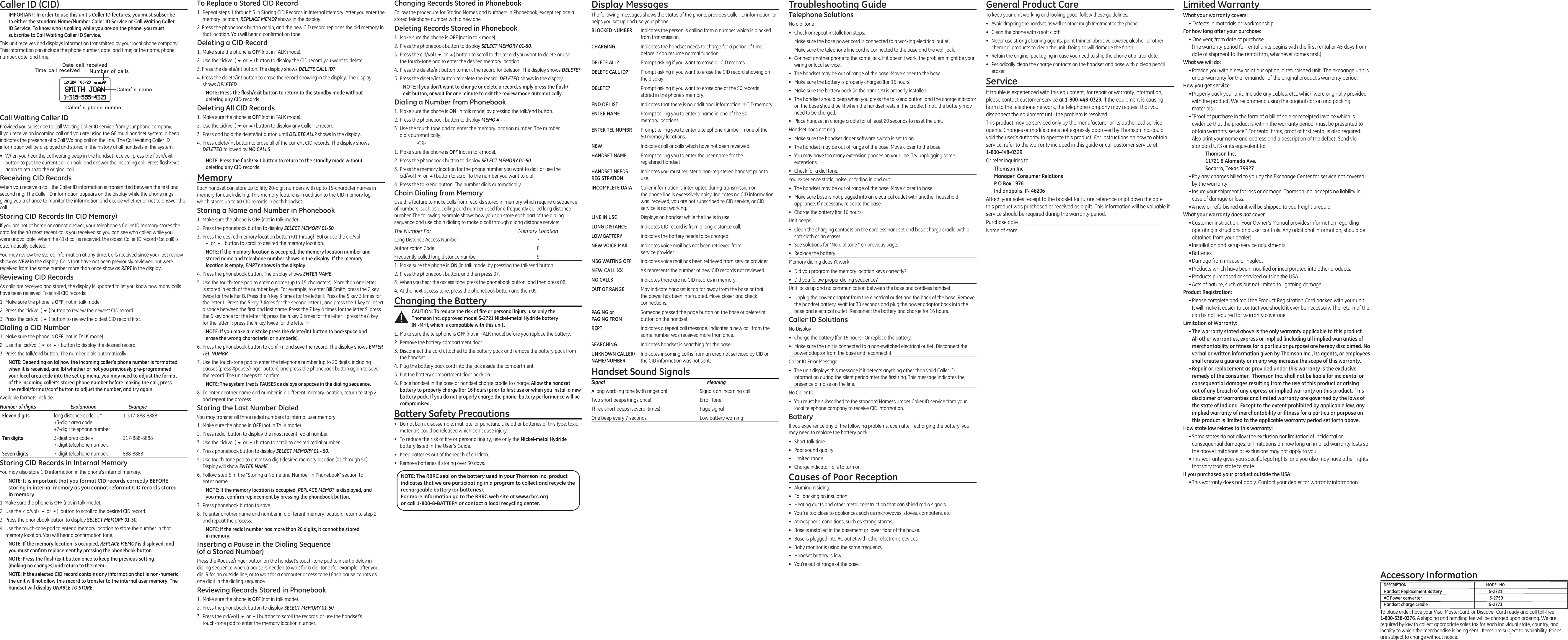 Troubleshooting GuideTelephone SolutionsNo dial tone•  Check or repeat installation steps:  Make sure the base power cord is connected to a working electrical outlet.  Make sure the telephone line cord is connected to the base and the wall jack.•  Connect another phone to the same jack. If it doesn’t work, the problem might be your wiring or local service.•  The handset may be out of range of the base. Move closer to the base.•  Make sure the battery is properly charged (for 16 hours).•  Make sure the battery pack (in the handset) is properly installed.•  The handset should beep when you press the talk/end button, and the charge indicator on the base should be lit when the handset rests in the cradle. If not, the battery may need to be charged.•  Place handset in charge cradle for at least 20 seconds to reset the unit.Handset does not ring•  Make sure the handset ringer software switch is set to on.•  The handset may be out of range of the base. Move closer to the base.•  You may have too many extension phones on your line. Try unplugging some extensions.•  Check for a dial tone.You experience static, noise, or fading in and out•  The handset may be out of range of the base. Move closer to base.•  Make sure base is not plugged into an electrical outlet with another household appliance. If necessary, relocate the base.•  Charge the battery (for 16 hours).Unit beeps•  Clean the charging contacts on the cordless handset and base charge cradle with a soft cloth or an eraser.•  See solutions for “No dial tone ” on previous page.•  Replace the battery.Memory dialing doesn’t work•  Did you program the memory location keys correctly?•  Did you follow proper dialing sequence?Unit locks up and no communication between the base and cordless handset•  Unplug the power adaptor from the electrical outlet and the back of the base. Remove the handset battery. Wait for 30 seconds and plug the power adaptor back into the base and electrical outlet. Reconnect the battery and charge for 16 hours.Caller ID SolutionsNo Display•  Charge the battery (for 16 hours). Or replace the battery.•  Make sure the unit is connected to a non-switched electrical outlet. Disconnect the power adaptor from the base and reconnect it.Caller ID Error Message•  The unit displays this message if it detects anything other than valid Caller ID information during the silent period after the ﬁrst ring. This message indicates the presence of noise on the line.No Caller ID•  You must be subscribed to the standard Name/Number Caller ID service from your local telephone company to receive CID information.BatteryIf you experience any of the following problems, even after recharging the battery, you may need to replace the battery pack:•  Short talk time•  Poor sound quality•  Limited range•  Charge indicator fails to turn onCauses of Poor Reception•  Aluminum siding.•  Foil backing on insulation.•  Heating ducts and other metal construction that can shield radio signals.•  You ’re too close to appliances such as microwaves, stoves, computers, etc.•  Atmospheric conditions, such as strong storms.•  Base is installed in the basement or lower ﬂoor of the house.•  Base is plugged into AC outlet with other electronic devices.•  Baby monitor is using the same frequency.•  Handset battery is low.•  You’re out of range of the base.Caller ID (CID)IMPORTANT: In order to use this unit’s Caller ID features, you must subscribe to either the standard Name/Number Caller ID Service or Call Waiting Caller ID Service. To know who is calling while you are on the phone, you must subscribe to Call Waiting Caller ID Service.This unit receives and displays information transmitted by your local phone company. This information can include the phone number, date, and time; or the name, phone number, date, and time. Call Waiting Caller IDProvided you subscribe to Call Waiting Caller ID service from your phone company;  if you receive an incoming call and you are using the GE multi handset system, a beep indicates the presence of a Call Waiting call on the line.  The Call Waiting Caller ID information will be displayed and stored in the history of all handsets in the system.•  When you hear the call waiting beep in the handset receiver, press the ﬂash/exit button to put the current call on hold and answer the incoming call. Press ﬂash/exit again to return to the original call.Receiving CID RecordsWhen you receive a call, the Caller ID information is transmitted between the ﬁrst and second ring. The Caller ID information appears on the display while the phone rings, giving you a chance to monitor the information and decide whether or not to answer the call.Storing CID Records (In CID Memory)If you are not at home or cannot answer, your telephone’s Caller ID memory stores the data for the 40 most recent calls you received so you can see who called while you were unavailable. When the 41st call is received, the oldest Caller ID record (1st call) is automatically deleted.You may review the stored information at any time. Calls received since your last review show as NEW in the display. Calls that have not been previously reviewed but were received from the same number more than once show as REPT in the display.Reviewing CID RecordsAs calls are received and stored, the display is updated to let you know how many calls have been received. To scroll CID records:1.  Make sure the phone is OFF (not in talk mode).2.  Press the cid/vol ( 6 ) button to review the newest CID record.3.  Press the cid/vol ( 5 ) button to review the oldest CID record ﬁrst.Dialing a CID Number1.  Make sure the phone is OFF (not in TALK mode). 2.  Use the  cid/vol ( 6 or 5)  button to display the desired record. 3.  Press the talk/end button. The number dials automatically.NOTE: Depending on (a) how the incoming caller’s phone number is formatted when it is received, and (b) whether or not you previously pre-programmed your local area code into the set up menu, you may need to adjust the format of the incoming caller’s stored phone number before making the call, press the redial/format/conf button to adjust the number, and try again.Available formats include:Number of digits   Explanation   Example  Eleven digits  long distance code “1 ”  1-317-888-8888   +3-digit area code   +7-digit telephone number.  Ten digits  3-digit area code +  317-888-8888   7-digit telephone number.  Seven digits  7-digit telephone number.  888-8888Storing CID Records in Internal MemoryYou may also store CID information in the phone’s internal memory. NOTE: It is important that you format CID records correctly BEFORE storing in internal memory as you cannot reformat CID records stored in memory.1. Make sure the phone is OFF (not in talk mode).2.  Use the  cid/vol ( 6 or 5)  button to scroll to the desired CID record.3.  Press the phonebook button to display SELECT MEMORY 01-50.4.  Use the touch-tone pad to enter a memory location to store the number in that memory location. You will hear a conﬁrmation tone. NOTE: If the memory location is occupied, REPLACE MEMO? is displayed, and you must conﬁrm replacement by pressing the phonebook button.NOTE: Press the ﬂash/exit button once to keep the previous setting  (making no changes) and return to the menu.NOTE: If the selected CID record contains any information that is non-numeric, the unit will not allow this record to transfer to the internal user memory. The handset will display UNABLE TO STORE.Changing Records Stored in PhonebookFollow the procedure for Storing Names and Numbers in Phonebook, except replace a stored telephone number with a new one.Deleting Records Stored in Phonebook1.  Make sure the phone is OFF (not in talk mode).2.  Press the phonebook button to display SELECT MEMORY 01-50.3.  Press the cid/vol ( 6 or 5) button to scroll to the record you want to delete or use  the touch-tone pad to enter the desired memory location.4. Press the delete/int button to mark the record for deletion. The display shows DELETE?5.  Press the delete/int button to delete the record. DELETED shows in the display.NOTE: If you don’t want to change or delete a record, simply press the ﬂash/exit button, or wait for one minute to exit the review mode automatically.Dialing a Number from Phonebook1.  Make sure the phone is ON (in talk mode) by pressing the talk/end button.2.  Press the phonebook button to display MEMO # - -.3. Use the touch tone pad to enter the memory location number. The number dials automatically.    -OR-1.  Make sure the phone is OFF (not in talk mode).2.  Press the phonebook button to display SELECT MEMORY 01-50.3.  Press the memory location for the phone number you want to dial, or use the  cid/vol ( 6 or 5) button to scroll to the number you want to dial.4.  Press the talk/end button. The number dials automatically.Chain Dialing from MemoryUse this feature to make calls from records stored in memory which require a sequence of numbers, such as a calling card number used for a frequently called long distance number. The following example shows how you can store each part of the dialing sequence and use chain dialing to make a call through a long distance service:The Number For   Memory LocationLong Distance Access Number  7Authorization Code  8Frequently called long distance number  91. Make sure the phone is ON (in talk mode) by pressing the talk/end button.2.  Press the phonebook button, and then press 07.3.  When you hear the access tone, press the phonebook button, and then press 08.4.  At the next access tone, press the phonebook button and then 09.Changing the BatteryCAUTION: To reduce the risk of ﬁre or personal injury, use only the Thomson Inc. approved model 5-2721 Nickel-metal Hydride battery  (Ni-MH), which is compatible with this unit.1.  Make sure the telephone is OFF (not in TALK mode) before you replace the battery.2.  Remove the battery compartment door.3.  Disconnect the cord attached to the battery pack and remove the battery pack from the handset.4.  Plug the battery pack cord into the jack inside the compartment5.  Put the battery compartment door back on.6.  Place handset in the base or handset charge cradle to charge. Allow the handset battery to properly charge (for 16 hours) prior to ﬁrst use or when you install a new battery pack. If you do not properly charge the phone, battery performance will be compromised.Battery Safety Precautions•  Do not burn, disassemble, mutilate, or puncture. Like other batteries of this type, toxic materials could be released which can cause injury.•  To reduce the risk of ﬁre or personal injury, use only the Nickel-metal Hydride battery listed in the User’s Guide.•  Keep batteries out of the reach of children.•   Remove batteries if storing over 30 days.Display MessagesThe following messages shows the status of the phone, provides Caller ID information, or helps you set up and use your phone.BLOCKED NUMBER  Indicates the person is calling from a number which is blocked   from transmission.CHARGING...  Indicates the handset needs to charge for a period of time    before it can resume normal function.DELETE ALL?  Prompt asking if you want to erase all CID records.DELETE CALL ID?  Prompt asking if you want to erase the CID record showing on   the display.DELETE?  Prompt asking if you want to erase one of the 50 records    stored in the phone’s memory.END OF LIST  Indicates that there is no additional information in CID memory.ENTER NAME  Prompt telling you to enter a name in one of the 50      memory locations.ENTER TEL NUMBR  Prompt telling you to enter a telephone number in one of the    50 memory locations.NEW  Indicates call or calls which have not been reviewed.HANDSET NAME   Prompt telling you to enter the user name for the        registered handset.HANDSET NEEDS  Indicates you must register a non-registered handset prior to  REGISTRATION  use.    INCOMPLETE DATA  Caller information is interrupted during transmission or    the phone line is excessively noisy. Indicates no CID information    was  received, you are not subscribed to CID service, or CID     service is not working.LINE IN USE   Displays on handset while the line is in use.LONG DISTANCE  Indicates CID record is from a long distance call.LOW BATTERY  Indicates the battery needs to be charged.NEW VOICE MAIL   Indicates voice mail has not been retrieved from        service provider.MSG WAITING OFF  Indicates voice mail has been retrieved from service provider.NEW CALL XX  XX represents the number of new CID records not reviewed.NO CALLS  Indicates there are no CID records in memory.OUT OF RANGE  May indicate handset is too far away from the base or that    the power has been interrupted. Move closer and check      connections.PAGING or   Someone pressed the page button on the base or delete/int PAGING FROM  button on the handsetREPT  Indicates a repeat call message. Indicates a new call from the    same number was received more than once.SEARCHING  Indicates handset is searching for the base.UNKNOWN CALLER/  Indicates incoming call is from an area not serviced by CID or  NAME/NUMBER  the CID information was not sent.Handset Sound SignalsSignal  MeaningA long warbling tone (with ringer on)  Signals an incoming callTwo short beeps (rings once)  Error Tone Three short beeps (several times)  Page signalOne beep every 7 seconds  Low battery warningGeneral Product CareTo keep your unit working and looking good, follow these guidelines:•  Avoid dropping the handset, as well as other rough treatment to the phone.•  Clean the phone with a soft cloth.•  Never use strong cleaning agents, paint thinner, abrasive powder, alcohol, or other chemical products to clean the unit. Doing so will damage the ﬁnish.•  Retain the original packaging in case you need to ship the phone at a later date.•  Periodically clean the charge contacts on the handset and base with a clean pencil eraser.ServiceIf trouble is experienced with this equipment, for repair or warranty information, please contact customer service at 1-800-448-0329. If the equipment is causing harm to the telephone network, the telephone company may request that you disconnect the equipment until the problem is resolved.This product may be serviced only by the manufacturer or its authorized service agents. Changes or modiﬁcations not expressly approved by Thomson Inc. could void the user’s authority to operate this product. For instructions on how to obtain service, refer to the warranty included in this guide or call customer service at  1-800-448-0329.Or refer inquiries to:Thomson Inc. Manager, Consumer Relations P O Box 1976 Indianapolis, IN 46206Attach your sales receipt to the booklet for future reference or jot down the date this product was purchased or received as a gift. This information will be valuable if service should be required during the warranty period.Purchase date ______________________________________________________Name of store ______________________________________________________To Replace a Stored CID Record1.  Repeat steps 1 through 3 in Storing CID Records in Internal Memory. After you enter the memory location, REPLACE MEMO? shows in the display.2. Press the phonebook button again, and the new CID record replaces the old memory in that location. You will hear a conﬁrmation tone.Deleting a CID Record1.  Make sure the phone is OFF (not in TALK mode).2.  Use the cid/vol ( 6 or 5) button to display the CID record you want to delete.3. Press the delete/int button. The display shows DELETE CALL ID?4. Press the delete/int button to erase the record showing in the display. The display shows DELETED.NOTE: Press the ﬂash/exit button to return to the standby mode without deleting any CID records.Deleting All CID Records1.  Make sure the phone is OFF (not in TALK mode).2.  Use the cid/vol ( 6 or 5) button to display any Caller ID record.3.  Press and hold the delete/int button until DELETE ALL? shows in the display.4.  Press delete/int button to erase all of the current CID records. The display shows DELETED followed by NO CALLS.NOTE: Press the ﬂash/exit button to return to the standby mode without deleting any CID records.MemoryEach handset can store up to ﬁfty 20-digit numbers with up to 15-character names in memory for quick dialing. This memory feature is in addition to the CID memory log, which stores up to 40 CID records in each handset.Storing a Name and Number in Phonebook1.  Make sure the phone is OFF (not in talk mode).2.  Press the phonebook button to display SELECT MEMORY 01-50.3.  Press the desired memory location button (01 through 50) or use the cid/vol  ( 6 or 5)  button to scroll to desired the memory location. NOTE: If the memory location is occupied, the memory location number and stored name and telephone number shows in the display. If the memory location is empty, EMPTY shows in the display.4.  Press the phonebook button. The display shows ENTER NAME.5.  Use the touch-tone pad to enter a name (up to 15 characters). More than one letter is stored in each of the number keys. For example, to enter Bill Smith, press the 2 key twice for the letter B. Press the 4 key 3 times for the letter I. Press the 5 key 3 times for the letter L. Press the 5 key 3 times for the second letter L, and press the 1 key to insert a space between the ﬁrst and last name. Press the 7 key 4 times for the letter S; press the 6 key once for the letter M; press the 4 key 3 times for the letter I; press the 8 key for the letter T; press the 4 key twice for the letter H.NOTE: If you make a mistake press the delete/int button to backspace and erase the wrong character(s) or number(s).6.  Press the phonebook button to conﬁrm and save the record. The display shows ENTER TEL NUMBR.7.  Use the touch-tone pad to enter the telephone number (up to 20 digits, including pauses (press #pause/ringer button), and press the phonebook button again to save the record. The unit beeps to conﬁrm.NOTE: The system treats PAUSES as delays or spaces in the dialing sequence.8.  To enter another name and number in a different memory location, return to step 2 and repeat the process.Storing the Last Number DialedYou may transfer all three redial numbers to internal user memory.1.  Make sure the phone in OFF (not in TALK mode).2.  Press redial button to display the most recent redial number.3.  Use the cid/vol ( 6 or 5) button to scroll to desired redial number.4.  Press phonebook button to display SELECT MEMORY 01 - 50.5.  Use touch-tone pad to enter two digit desired memory location (01 through 50).  Display will show ENTER NAME.6. Follow step 5 in the “Storing a Name and Number in Phonebook” section to enter name.NOTE: If the memory location is occupied, REPLACE MEMO? is displayed, and you must conﬁrm replacement by pressing the phonebook button.7.  Press phonebook button to save.8.  To enter another name and number in a different memory location, return to step 2 and repeat the process.NOTE: If the redial number has more than 20 digits, it cannot be stored in memory.Inserting a Pause in the Dialing Sequence  (of a Stored Number)Press the #pause/ringer button on the handset’s touch-tone pad to insert a delay in dialing sequence when a pause is needed to wait for a dial tone (for example, after you dial 9 for an outside line, or to wait for a computer access tone.) Each pause counts as one digit in the dialing sequence.Reviewing Records Stored in Phonebook1.  Make sure the phone is OFF (not in talk mode).2.  Press the phonebook button to display SELECT MEMORY 01-50.3.  Press the cid/vol ( 6 or 5) buttons to scroll the records, or use the handset’s  touch-tone pad to enter the memory location number.Limited WarrantyWhat your warranty covers:• Defects in materials or workmanship.For how long after your purchase:• One year, from date of purchase. (The warranty period for rental units begins with the ﬁrst rental or 45 days from date of shipment to the rental ﬁrm, whichever comes ﬁrst.)What we will do:• Provide you with a new or, at our option, a refurbished unit. The exchange unit is under warranty for the remainder of the original product’s warranty period.How you get service:• Properly pack your unit. Include any cables, etc., which were originally provided with the product. We recommend using the original carton and packing materials.• ”Proof of purchase in the form of a bill of sale or receipted invoice which is evidence that the product is within the warranty period, must be presented to obtain warranty service.” For rental ﬁrms, proof of ﬁrst rental is also required.  Also print your name and address and a description of the defect. Send via standard UPS or its equivalent to:    Thomson Inc.   11721 B Alameda Ave.   Socorro, Texas 79927• Pay any charges billed to you by the Exchange Center for service not covered by the warranty.• Insure your shipment for loss or damage. Thomson Inc. accepts no liability in case of damage or loss.• A new or refurbished unit will be shipped to you freight prepaid.What your warranty does not cover:• Customer instruction. (Your Owner’s Manual provides information regarding operating instructions and user controls. Any additional information, should be obtained from your dealer.)• Installation and setup service adjustments.• Batteries.• Damage from misuse or neglect.• Products which have been modiﬁed or incorporated into other products.• Products purchased or serviced outside the USA.• Acts of nature, such as but not limited to lightning damage.Product Registration:• Please complete and mail the Product Registration Card packed with your unit. It will make it easier to contact you should it ever be necessary. The return of the card is not required for warranty coverage.Limitation of Warranty:• The warranty stated above is the only warranty applicable to this product. All other warranties, express or implied (including all implied warranties of merchantability or ﬁtness for a particular purpose) are hereby disclaimed. No verbal or written information given by Thomson Inc., its agents, or employees shall create a guaranty or in any way increase the scope of this warranty.• Repair or replacement as provided under this warranty is the exclusive remedy of the consumer.  Thomson Inc. shall not be liable for incidental or consequential damages resulting from the use of this product or arising out of any breach of any express or implied warranty on this product. This disclaimer of warranties and limited warranty are governed by the laws of the state of Indiana. Except to the extent prohibited by applicable law, any implied warranty of merchantability or ﬁtness for a particular purpose on this product is limited to the applicable warranty period set forth above.How state law relates to this warranty:• Some states do not allow the exclusion nor limitation of incidental or consequential damages, or limitations on how long an implied warranty lasts so the above limitations or exclusions may not apply to you.• This warranty gives you speciﬁc legal rights, and you also may have other rights that vary from state to state.If you purchased your product outside the USA:• This warranty does not apply. Contact your dealer for warranty information.To place order, have your Visa, MasterCard, or Discover Card ready and call toll-free 1-800-338-0376. A shipping and handling fee will be charged upon ordering. We are required by law to collect appropriate sales tax for each individual state, country, and locality to which the merchandise is being sent.  Items are subject to availability. Prices are subject to change without notice.  Accessory InformationDESCRIPTION  MODEL NO.Handset Replacement Battery  5-2721AC Power converter   5-2759Handset charge cradle   5-2773NOTE: The RBRC seal on the battery used in your Thomson Inc. product indicates that we are participating in a program to collect and recycle the rechargeable battery (or batteries). For more information go to the RBRC web site at www.rbrc.org or call 1-800-8-BATTERY or contact a local recycling center.Time call received Date call received Number of calls Caller s name Caller s phone number  