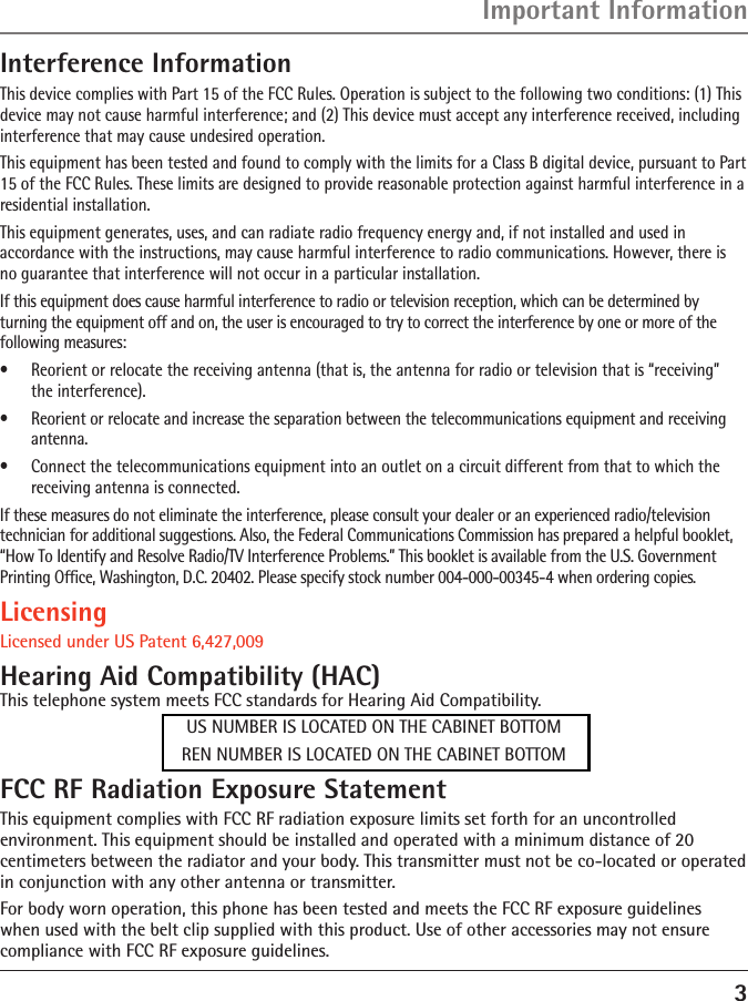 3Interference InformationThis device complies with Part 15 of the FCC Rules. Operation is subject to the following two conditions: (1) This device may not cause harmful interference; and (2) This device must accept any interference received, including interference that may cause undesired operation.This equipment has been tested and found to comply with the limits for a Class B digital device, pursuant to Part 15 of the FCC Rules. These limits are designed to provide reasonable protection against harmful interference in a residential installation.This equipment generates, uses, and can radiate radio frequency energy and, if not installed and used in  accordance with the instructions, may cause harmful interference to radio communications. However, there is  no guarantee that interference will not occur in a particular installation.If this equipment does cause harmful interference to radio or television reception, which can be determined by turning the equipment off and on, the user is encouraged to try to correct the interference by one or more of the following measures:•  Reorient or relocate the receiving antenna (that is, the antenna for radio or television that is “receiving”  the interference).•  Reorient or relocate and increase the separation between the telecommunications equipment and receiving antenna.•  Connect the telecommunications equipment into an outlet on a circuit different from that to which the receiving antenna is connected.If these measures do not eliminate the interference, please consult your dealer or an experienced radio/television technician for additional suggestions. Also, the Federal Communications Commission has prepared a helpful booklet, “How To Identify and Resolve Radio/TV Interference Problems.” This booklet is available from the U.S. Government Printing Ofﬁce, Washington, D.C. 20402. Please specify stock number 004-000-00345-4 when ordering copies.LicensingLicensed under US Patent 6,427,009Hearing Aid Compatibility (HAC)This telephone system meets FCC standards for Hearing Aid Compatibility.US NUMBER IS LOCATED ON THE CABINET BOTTOMREN NUMBER IS LOCATED ON THE CABINET BOTTOMFCC RF Radiation Exposure StatementThis equipment complies with FCC RF radiation exposure limits set forth for an uncontrolled environment. This equipment should be installed and operated with a minimum distance of 20 centimeters between the radiator and your body. This transmitter must not be co-located or operated in conjunction with any other antenna or transmitter.For body worn operation, this phone has been tested and meets the FCC RF exposure guidelines when used with the belt clip supplied with this product. Use of other accessories may not ensure compliance with FCC RF exposure guidelines.Important Information