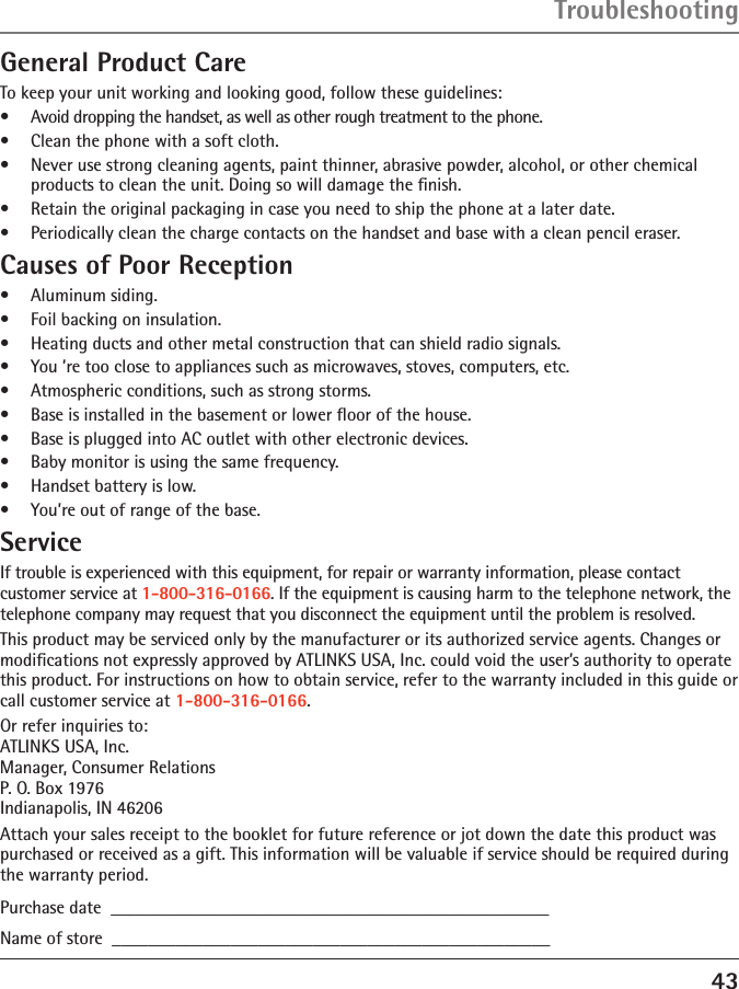 43General Product CareTo keep your unit working and looking good, follow these guidelines:•  Avoid dropping the handset, as well as other rough treatment to the phone.•  Clean the phone with a soft cloth.•  Never use strong cleaning agents, paint thinner, abrasive powder, alcohol, or other chemical products to clean the unit. Doing so will damage the ﬁnish.•  Retain the original packaging in case you need to ship the phone at a later date.•  Periodically clean the charge contacts on the handset and base with a clean pencil eraser.Causes of Poor Reception•  Aluminum siding.•  Foil backing on insulation.•  Heating ducts and other metal construction that can shield radio signals.•  You ’re too close to appliances such as microwaves, stoves, computers, etc.•  Atmospheric conditions, such as strong storms.•  Base is installed in the basement or lower ﬂoor of the house.•  Base is plugged into AC outlet with other electronic devices.•  Baby monitor is using the same frequency.•  Handset battery is low.•  You’re out of range of the base.ServiceIf trouble is experienced with this equipment, for repair or warranty information, please contact customer service at 1-800-316-0166. If the equipment is causing harm to the telephone network, the telephone company may request that you disconnect the equipment until the problem is resolved.This product may be serviced only by the manufacturer or its authorized service agents. Changes or modiﬁcations not expressly approved by ATLINKS USA, Inc. could void the user’s authority to operate this product. For instructions on how to obtain service, refer to the warranty included in this guide or call customer service at 1-800-316-0166.Or refer inquiries to: ATLINKS USA, Inc. Manager, Consumer Relations P. O. Box 1976 Indianapolis, IN 46206Attach your sales receipt to the booklet for future reference or jot down the date this product was purchased or received as a gift. This information will be valuable if service should be required during the warranty period.Purchase date  ________________________________________________   Name of store  ________________________________________________Troubleshooting