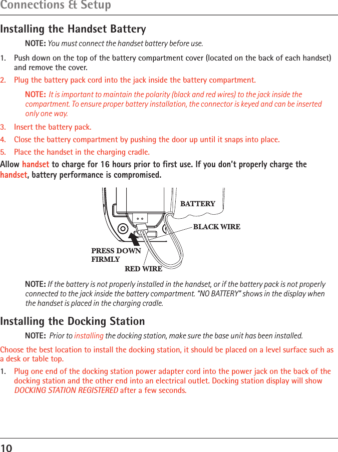 10Installing the Handset BatteryNOTE: You must connect the handset battery before use.1.  Push down on the top of the battery compartment cover (located on the back of each handset) and remove the cover. 2.  Plug the battery pack cord into the jack inside the battery compartment.NOTE: It is important to maintain the polarity (black and red wires) to the jack inside the compartment. To ensure proper battery installation, the connector is keyed and can be inserted only one way.3.  Insert the battery pack.4.   Close the battery compartment by pushing the door up until it snaps into place.5.   Place the handset in the charging cradle.Allow handset to charge for 16 hours prior to ﬁrst use. If you don’t properly charge the handset, battery performance is compromised.NOTE: If the battery is not properly installed in the handset, or if the battery pack is not properly connected to the jack inside the battery compartment. “NO BATTERY” shows in the display when the handset is placed in the charging cradle.Installing the Docking StationNOTE:  Prior to installing the docking station, make sure the base unit has been installed.Choose the best location to install the docking station, it should be placed on a level surface such as a desk or table top.1.  Plug one end of the docking station power adapter cord into the power jack on the back of the docking station and the other end into an electrical outlet. Docking station display will show DOCKING STATION REGISTERED after a few seconds.BLACK WIRERED WIREBATTERYPRESS DOWNFIRMLYConnections &amp; Setup 