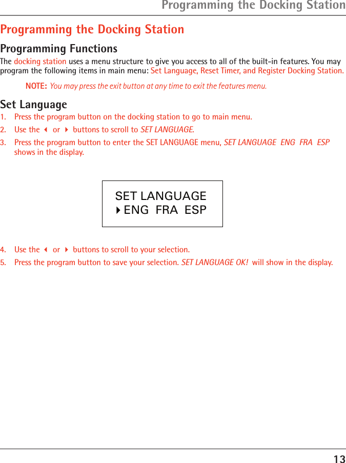 13Programming the Docking StationProgramming the Docking StationProgramming FunctionsThe docking station uses a menu structure to give you access to all of the built-in features. You may program the following items in main menu: Set Language, Reset Timer, and Register Docking Station. NOTE: You may press the exit button at any time to exit the features menu.Set Language1.  Press the program button on the docking station to go to main menu.2.  Use the  or  buttons to scroll to SET LANGUAGE.3.  Press the program button to enter the SET LANGUAGE menu, SET LANGUAGE  ENG  FRA  ESP  shows in the display.4.  Use the  or  buttons to scroll to your selection.5.  Press the program button to save your selection. SET LANGUAGE OK!  will show in the display.  SET LANGUAGE   �ENG  FRA  ESP  