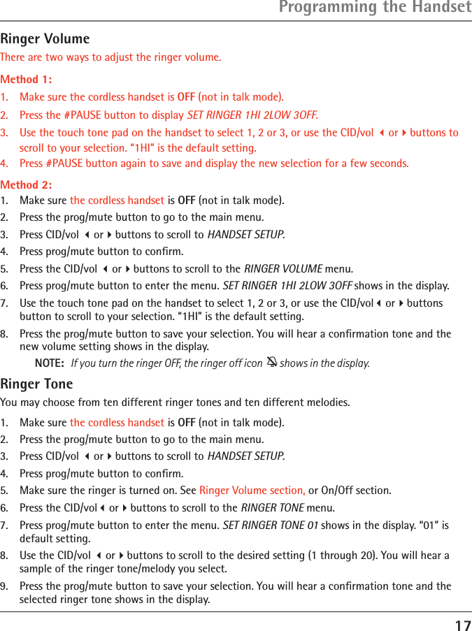 17Programming the HandsetRinger VolumeThere are two ways to adjust the ringer volume.Method 1:1.  Make sure the cordless handset is OFF (not in talk mode).2.  Press the #PAUSE button to display SET RINGER 1HI 2LOW 3OFF. 3.  Use the touch tone pad on the handset to select 1, 2 or 3, or use the CID/vol orbuttons to scroll to your selection. “1HI” is the default setting.4.  Press #PAUSE button again to save and display the new selection for a few seconds.Method 2:1.  Make sure the cordless handset is OFF (not in talk mode).2.  Press the prog/mute button to go to the main menu.3.  Press CID/vol orbuttons to scroll to HANDSET SETUP.4.  Press prog/mute button to conﬁrm.5.  Press the CID/vol orbuttons to scroll to the RINGER VOLUME menu.6.  Press prog/mute button to enter the menu. SET RINGER 1HI 2LOW 3OFF shows in the display.7.  Use the touch tone pad on the handset to select 1, 2 or 3, or use the CID/volorbuttons  button to scroll to your selection. “1HI” is the default setting.8.  Press the prog/mute button to save your selection. You will hear a conﬁrmation tone and the new volume setting shows in the display.NOTE:   If you turn the ringer OFF, the ringer off icon    shows in the display.Ringer ToneYou may choose from ten different ringer tones and ten different melodies.1.  Make sure the cordless handset is OFF (not in talk mode).2.  Press the prog/mute button to go to the main menu.3.  Press CID/vol orbuttons to scroll to HANDSET SETUP.4.  Press prog/mute button to conﬁrm.5.  Make sure the ringer is turned on. See Ringer Volume section, or On/Off section.6.  Press the CID/volorbuttons to scroll to the RINGER TONE menu.7.  Press prog/mute button to enter the menu. SET RINGER TONE 01 shows in the display. “01” is default setting.8.  Use the CID/vol orbuttons to scroll to the desired setting (1 through 20). You will hear a sample of the ringer tone/melody you select.9.  Press the prog/mute button to save your selection. You will hear a conﬁrmation tone and the selected ringer tone shows in the display.