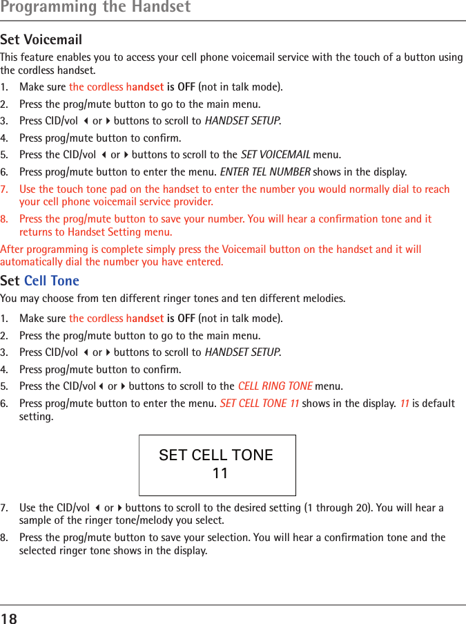 18Programming the HandsetSet VoicemailThis feature enables you to access your cell phone voicemail service with the touch of a button using the cordless handset.1.  Make sure the cordless handset is OFF (not in talk mode).2.  Press the prog/mute button to go to the main menu.3.  Press CID/vol orbuttons to scroll to HANDSET SETUP.4.  Press prog/mute button to conﬁrm.5.  Press the CID/vol orbuttons to scroll to the SET VOICEMAIL menu.6.  Press prog/mute button to enter the menu. ENTER TEL NUMBER shows in the display.7.  Use the touch tone pad on the handset to enter the number you would normally dial to reach your cell phone voicemail service provider.8.  Press the prog/mute button to save your number. You will hear a conﬁrmation tone and it returns to Handset Setting menu.After programming is complete simply press the Voicemail button on the handset and it will automatically dial the number you have entered. Set Cell ToneYou may choose from ten different ringer tones and ten different melodies.1.  Make sure the cordless handset is OFF (not in talk mode).2.  Press the prog/mute button to go to the main menu.3.  Press CID/vol orbuttons to scroll to HANDSET SETUP.4.  Press prog/mute button to conﬁrm.5.  Press the CID/volorbuttons to scroll to the CELL RING TONE menu.6.  Press prog/mute button to enter the menu. SET CELL TONE 11 shows in the display. 11 is default setting.SET CELL TONE   11 7.  Use the CID/vol orbuttons to scroll to the desired setting (1 through 20). You will hear a sample of the ringer tone/melody you select.8.  Press the prog/mute button to save your selection. You will hear a conﬁrmation tone and the selected ringer tone shows in the display.