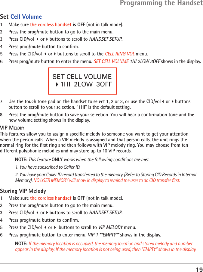 19Programming the HandsetSET CELL VOLUME   �1HI  2LOW  3OFF  7.  Use the touch tone pad on the handset to select 1, 2 or 3, or use the CID/volorbuttons  button to scroll to your selection. “1HI” is the default setting.8.  Press the prog/mute button to save your selection. You will hear a conﬁrmation tone and the new volume setting shows in the display.VIP MELODYThis features allow you to assign a speciﬁc melody to someone you want to get your attention  when the person calls. When a VIP melody is assigned and that person calls, the unit rings the  normal ring for the ﬁrst ring and then follows with VIP melody ring. You may choose from ten  different polyphonic melodies and may store up to 10 VIP records.NOTE: This feature ONLY works when the following conditions are met.1. You have subscribed to Caller ID.2. You have your Caller ID record transferred to the memory. (Refer to Storing CID Records in Internal Memory). NO USER MEMORY will show in display to remind the user to do CID transfer ﬁrst.   Storing VIP Melody1.  Make sure the cordless handset is OFF (not in talk mode).2.  Press the prog/mute button to go to the main menu.3.  Press CID/vol orbuttons to scroll to HANDSET SETUP.4.  Press prog/mute button to conﬁrm.5.   Press the CID/vol or buttons to scroll to VIP MELODY menu. 6.   Press prog/mute button to enter menu. VIP 1 **EMPTY** shows in the display.NOTE: If the memory location is occupied, the memory location and stored melody and number appear in the display. If the memory location is not being used, then “EMPTY” shows in the display.Set Cell Volume1.  Make sure the cordless handset is OFF (not in talk mode).2.  Press the prog/mute button to go to the main menu.3.  Press CID/vol orbuttons to scroll to HANDSET SETUP.4.  Press prog/mute button to conﬁrm.5.  Press the CID/vol orbuttons to scroll to the CELL RING VOL menu.6.  Press prog/mute button to enter the menu. SET CELL VOLUME 1HI 2LOW 3OFF shows in the display.