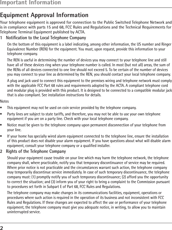 2Equipment Approval InformationYour telephone equipment is approved for connection to the Public Switched Telephone Network and is in compliance with parts 15 and 68, FCC Rules and Regulations and the Technical Requirements for Telephone Terminal Equipment published by ACTA.1  Notiﬁcation to the Local Telephone Company  On the bottom of this equipment is a label indicating, among other information, the US number and Ringer Equivalence Number (REN) for the equipment. You must, upon request, provide this information to your telephone company.  The REN is useful in determining the number of devices you may connect to your telephone line and still have all of these devices ring when your telephone number is called. In most (but not all) areas, the sum of the RENs of all devices connected to one line should not exceed 5. To be certain of the number of devices you may connect to your line as determined by the REN, you should contact your local telephone company.  A plug and jack used to connect this equipment to the premises wiring and telephone network must comply with the applicable FCC Part 68 rules and requirements adopted by the ACTA. A compliant telephone cord and modular plug is provided with this product. It is designed to be connected to a compatible modular jack that is also compliant. See installation instructions for details.Notes  •  This equipment may not be used on coin service provided by the telephone company.•  Party lines are subject to state tariffs, and therefore, you may not be able to use your own telephone  equipment if you are on a party line. Check with your local telephone company.•  Notice must be given to the telephone company upon permanent disconnection of your telephone from your line.•  If your home has specially wired alarm equipment connected to the telephone line, ensure the installation of this product does not disable your alarm equipment. If you have questions about what will disable alarm equipment, consult your telephone company or a qualiﬁed installer.2  Rights of the Telephone Company   Should your equipment cause trouble on your line which may harm the telephone network, the telephone company shall, where practicable, notify you that temporary discontinuance of service may be required. Where prior notice is not practicable and the circumstances warrant such action, the telephone company may temporarily discontinue service immediately. In case of such temporary discontinuance, the telephone company must: (1) promptly notify you of such temporary discontinuance; (2) afford you the opportunity to correct the situation; and (3) inform you of your right to bring a complaint to the Commission pursuant to procedures set forth in Subpart E of Part 68, FCC Rules and Regulations.  The telephone company may make changes in its communications facilities, equipment, operations or procedures where such action is required in the operation of its business and not inconsistent with FCC Rules and Regulations. If these changes are expected to affect the use or performance of your telephone equipment, the telephone company must give you adequate notice, in writing, to allow you to maintain uninterrupted service.Important Information 