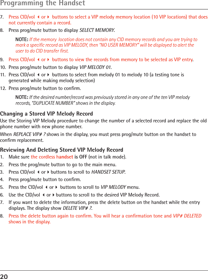 20Programming the Handset7.   Press CID/vol or buttons to select a VIP melody memory location (10 VIP locations) that does not currently contain a record.8.   Press prog/mute button to display SELECT MEMORY.NOTE: If the memory  location does not contain any CID memory records and you are trying to mark a speciﬁc record as VIP MELODY, then “NO USER MEMORY” will be displayed to alert the user to do CID transfer ﬁrst.9.   Press CID/vol or buttons to view the records from memory to be selected as VIP entry.10.  Press prog/mute button to display VIP MELODY 01.11.  Press CID/vol or buttons to select from melody 01 to melody 10 (a testing tone is  generated while making melody selection)12.  Press prog/mute button to conﬁrm. NOTE: If the desired number/record was previously stored in any one of the ten VIP melody records, “DUPLICATE NUMBER” shows in the display.Changing a Stored VIP Melody RecordUse the Storing VIP Melody procedure to change the number of a selected record and replace the old phone number with new phone number.When REPLACE VIP# ? shows in the display, you must press prog/mute button on the handset to conﬁrm replacement.Reviewing And Deleting Stored VIP Melody Record1.  Make sure the cordless handset is OFF (not in talk mode).2.  Press the prog/mute button to go to the main menu.3.  Press CID/vol orbuttons to scroll to HANDSET SETUP.4.  Press prog/mute button to conﬁrm.5.   Press the CID/vol or buttons to scroll to VIP MELODY menu. 6.  Use the CID/vol orbuttons to scroll to the desired VIP Melody Record.7.   If you want to delete the information, press the delete button on the handset while the entry displays. The display show DELETE VIP# ?.8.   Press the delete button again to conﬁrm. You will hear a conﬁrmation tone and VIP# DELETED shows in the display.