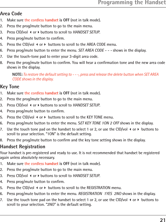 21Programming the HandsetArea Code1.  Make sure the cordless handset is OFF (not in talk mode).2.  Press the prog/mute button to go to the main menu.3.  Press CID/vol orbuttons to scroll to HANDSET SETUP.4.  Press prog/mute button to conﬁrm.5.  Press the CID/vol or buttons to scroll to the AREA CODE menu.6.  Press prog/mute button to enter the menu. SET AREA CODE - - - shows in the display.7.  Use the touch-tone pad to enter your 3-digit area code.8.  Press the prog/mute button to conﬁrm. You will hear a conﬁrmation tone and the new area code shows in the display.NOTE: To restore the default setting to - - -, press and release the delete button when SET AREA CODE shows in the display.Key Tone1.  Make sure the cordless handset is OFF (not in talk mode).2.  Press the prog/mute button to go to the main menu.3.  Press CID/vol orbuttons to scroll to HANDSET SETUP.4.  Press prog/mute button to conﬁrm.5.  Press the CID/vol or buttons to scroll to the KEY TONE menu.6.  Press prog/mute button to enter the menu. SET KEY TONE 1ON 2 OFF shows in the display.7.  Use the touch tone pad on the handset to select 1 or 2, or use the CID/vol or buttons to scroll to your selection. “1ON” is the default setting.8.  Press the prog/mute button to conﬁrm and the key tone setting shows in the display.Handset RegistrationYour handset is pre-registered and ready to use. It is not recommended that handset be registered again unless absolutely necessary.1.  Make sure the cordless handset is OFF (not in talk mode).2.  Press the prog/mute button to go to the main menu.3.  Press CID/vol orbuttons to scroll to HANDSET SETUP.4.  Press prog/mute button to conﬁrm.5.  Press the CID/vol or buttons to scroll to the REGISTRATION menu. 6.  Press prog/mute button to enter the menu. REGISTRATION  1YES  2NO shows in the display.7.  Use the touch tone pad on the handset to select 1 or 2, or use the CID/vol or buttons to scroll to your selection. “2NO” is the default setting.