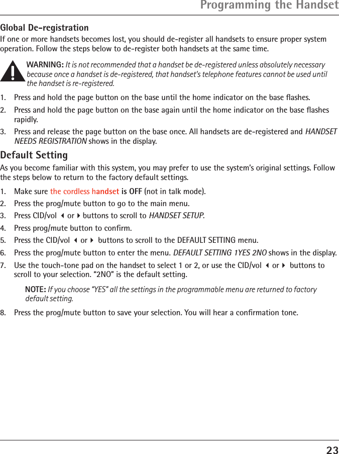 23Programming the HandsetGlobal De-registrationIf one or more handsets becomes lost, you should de-register all handsets to ensure proper system operation. Follow the steps below to de-register both handsets at the same time.WARNING: It is not recommended that a handset be de-registered unless absolutely necessary because once a handset is de-registered, that handset’s telephone features cannot be used until the handset is re-registered.1.  Press and hold the page button on the base until the home indicator on the base ﬂashes.2.  Press and hold the page button on the base again until the home indicator on the base ﬂashes rapidly.3.  Press and release the page button on the base once. All handsets are de-registered and HANDSET NEEDS REGISTRATION shows in the display.Default SettingAs you become familiar with this system, you may prefer to use the system’s original settings. Follow the steps below to return to the factory default settings.1.  Make sure the cordless handset is OFF (not in talk mode).2.  Press the prog/mute button to go to the main menu.3.  Press CID/vol orbuttons to scroll to HANDSET SETUP.4.  Press prog/mute button to conﬁrm.5.  Press the CID/vol or buttons to scroll to the DEFAULT SETTING menu. 6.  Press the prog/mute button to enter the menu. DEFAULT SETTING 1YES 2NO shows in the display.7.  Use the touch-tone pad on the handset to select 1 or 2, or use the CID/vol or buttons to scroll to your selection. “2NO” is the default setting.NOTE: If you choose “YES” all the settings in the programmable menu are returned to factory default setting.8.  Press the prog/mute button to save your selection. You will hear a conﬁrmation tone. 