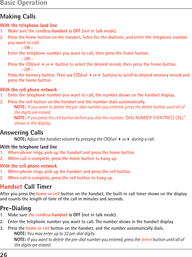 26Basic OperationMaking CallsWith the telephone land line1.   Make sure the cordless handset is OFF (not in talk mode).2.   Press the home button on the handset, listen for the dialtone, and enter the telephone number you want to call.      - OR -  Enter the telephone number you want to call, then press the home button.   - OR -  Press the CID/vol or button to select the desired record, then press the home button.     - OR -  Press the memory button. Then use CID/vol or buttons to scroll to desired memory record and press the home button.With the cell phone network1.  Enter the telephone number you want to call, the number shows on the handset display.2.  Press the cell button on the handset and the number dials automatically.NOTE: If you want to delete the pre-dial number you entered, press the delete button until all of the digits are erased.NOTE: If you press the cell button before you dial the number, “DIAL NUMBER THEN PRESS CELL”  shows in the display.Answering CallsNOTE: Adjust the handset volume by pressing the CID/vol or during a call.With the telephone land line1.  When phone rings, pick up the handset and press the home button.2.   When call is complete, press the home button to hang up.With the cell phone network1.  When phone rings, pick up the handset and press the cell button.2.   When call is complete, press the cell button to hang up.Handset Call TimerAfter you press the home or cell button on the handset, the built-in call timer shows on the display and counts the length of time of the call in minutes and seconds.Pre-Dialing1.  Make sure the cordless handset is OFF (not in talk mode).2.  Enter the telephone number you want to call. The number shows in the handset display.3.  Press the home or cell button on the handset, and the number automatically dials.NOTE: You may enter up to 32 pre-dial digits.NOTE: If you want to delete the pre-dial number you entered, press the delete button until all of the digits are erased.