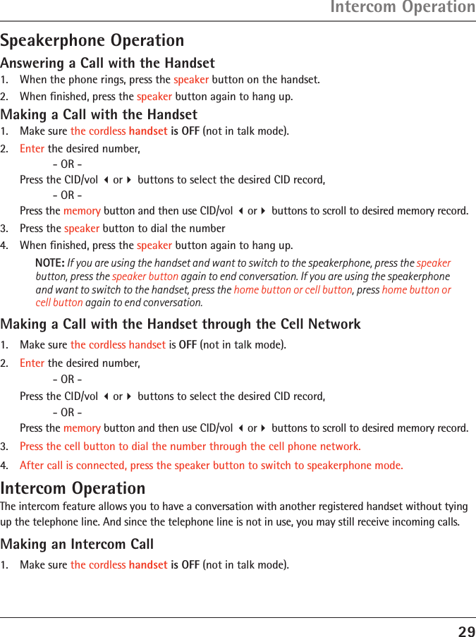 29Speakerphone OperationAnswering a Call with the Handset1.   When the phone rings, press the speaker button on the handset.2.   When ﬁnished, press the speaker button again to hang up.Making a Call with the Handset1.   Make sure the cordless handset is OFF (not in talk mode).2.   Enter the desired number,      - OR -  Press the CID/vol or buttons to select the desired CID record,     - OR -  Press the memory button and then use CID/vol or buttons to scroll to desired memory record.3.   Press the speaker button to dial the number 4.   When ﬁnished, press the speaker button again to hang up.NOTE: If you are using the handset and want to switch to the speakerphone, press the speaker button, press the speaker button again to end conversation. If you are using the speakerphone and want to switch to the handset, press the home button or cell button, press home button or cell button again to end conversation. Making a Call with the Handset through the Cell Network1.   Make sure the cordless handset is OFF (not in talk mode).2.   Enter the desired number,      - OR -  Press the CID/vol or buttons to select the desired CID record,     - OR -  Press the memory button and then use CID/vol or buttons to scroll to desired memory record.3.   Press the cell button to dial the number through the cell phone network. 4.   After call is connected, press the speaker button to switch to speakerphone mode.Intercom OperationThe intercom feature allows you to have a conversation with another registered handset without tying up the telephone line. And since the telephone line is not in use, you may still receive incoming calls.Making an Intercom Call1.   Make sure the cordless handset is OFF (not in talk mode).Intercom Operation