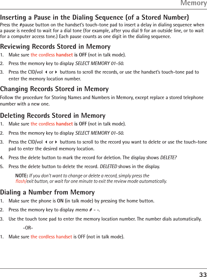 33MemoryInserting a Pause in the Dialing Sequence (of a Stored Number)Press the #pause button on the handset’s touch-tone pad to insert a delay in dialing sequence when a pause is needed to wait for a dial tone (for example, after you dial 9 for an outside line, or to wait for a computer access tone.) Each pause counts as one digit in the dialing sequence.Reviewing Records Stored in Memory1.   Make sure the cordless handset is OFF (not in talk mode).2.   Press the memory key to display SELECT MEMORY 01-50.3.   Press the CID/vol or buttons to scroll the records, or use the handset’s touch-tone pad to enter the memory location number.Changing Records Stored in MemoryFollow the procedure for Storing Names and Numbers in Memory, except replace a stored telephone number with a new one.Deleting Records Stored in Memory1.   Make sure the cordless handset is OFF (not in talk mode).2.   Press the memory key to display SELECT MEMORY 01-50.3.   Press the CID/vol or buttons to scroll to the record you want to delete or use the touch-tone pad to enter the desired memory location.4.   Press the delete button to mark the record for deletion. The display shows DELETE?5.   Press the delete button to delete the record. DELETED shows in the display.NOTE: If you don’t want to change or delete a record, simply press the  ﬂash/exit button, or wait for one minute to exit the review mode automatically.Dialing a Number from Memory1.   Make sure the phone is ON (in talk mode) by pressing the home button.2.   Press the memory key to display memo # - -.3.   Use the touch tone pad to enter the memory location number. The number dials automatically.     -OR-1.  Make sure the cordless handset is OFF (not in talk mode).