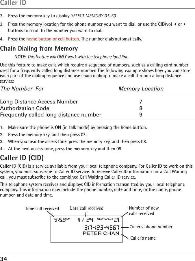 34Caller ID2.  Press the memory key to display SELECT MEMORY 01-50.3.  Press the memory location for the phone number you want to dial, or use the CID/vol or buttons to scroll to the number you want to dial.4.  Press the home button or cell button. The number dials automatically.Chain Dialing from MemoryNOTE: This feature will ONLY work with the telephone land line.Use this feature to make calls which require a sequence of numbers, such as a calling card number used for a frequently called long distance number. The following example shows how you can store each part of the dialing sequence and use chain dialing to make a call through a long distance service:The Number  For   Memory LocationLong Distance Access Number  7Authorization Code  8Frequently called long distance number  91.  Make sure the phone is ON (in talk mode) by pressing the home button.2.  Press the memory key, and then press 07.3.  When you hear the access tone, press the memory key, and then press 08.4.  At the next access tone, press the memory key and then 09.Caller ID (CID)Caller ID (CID) is a service available from your local telephone company. For Caller ID to work on this system, you must subscribe to Caller ID service. To receive Caller ID information for a Call Waiting call, you must subscribe to the combined Call Waiting Caller ID service.This telephone system receives and displays CID information transmitted by your local telephone company. This information may include the phone number, date and time; or the name, phone number, and date and time.Caller’s nameTime call received Number of new calls receivedCaller’s phone numberDate call received