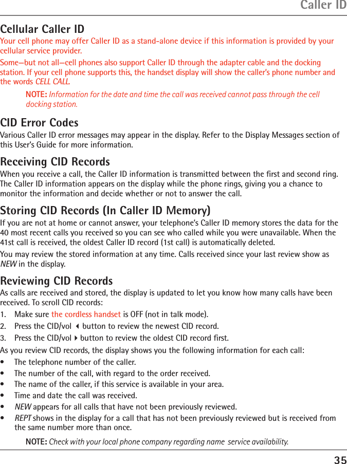 35Caller IDCellular Caller IDYour cell phone may offer Caller ID as a stand-alone device if this information is provided by your cellular service provider.Some—but not all—cell phones also support Caller ID through the adapter cable and the docking station. If your cell phone supports this, the handset display will show the caller’s phone number and the words CELL CALL.NOTE: Information for the date and time the call was received cannot pass through the cell docking station.CID Error CodesVarious Caller ID error messages may appear in the display. Refer to the Display Messages section of this User’s Guide for more information.Receiving CID RecordsWhen you receive a call, the Caller ID information is transmitted between the ﬁrst and second ring. The Caller ID information appears on the display while the phone rings, giving you a chance to monitor the information and decide whether or not to answer the call.Storing CID Records (In Caller ID Memory)If you are not at home or cannot answer, your telephone’s Caller ID memory stores the data for the 40 most recent calls you received so you can see who called while you were unavailable. When the 41st call is received, the oldest Caller ID record (1st call) is automatically deleted.You may review the stored information at any time. Calls received since your last review show as NEW in the display.Reviewing CID RecordsAs calls are received and stored, the display is updated to let you know how many calls have been received. To scroll CID records:1.   Make sure the cordless handset is OFF (not in talk mode).2.   Press the CID/vol button to review the newest CID record.3.   Press the CID/volbutton to review the oldest CID record ﬁrst.As you review CID records, the display shows you the following information for each call:•  The telephone number of the caller.•  The number of the call, with regard to the order received.•  The name of the caller, if this service is available in your area.•  Time and date the call was received.•  NEW appears for all calls that have not been previously reviewed.•  REPT shows in the display for a call that has not been previously reviewed but is received from the same number more than once.NOTE: Check with your local phone company regarding name  service availability.