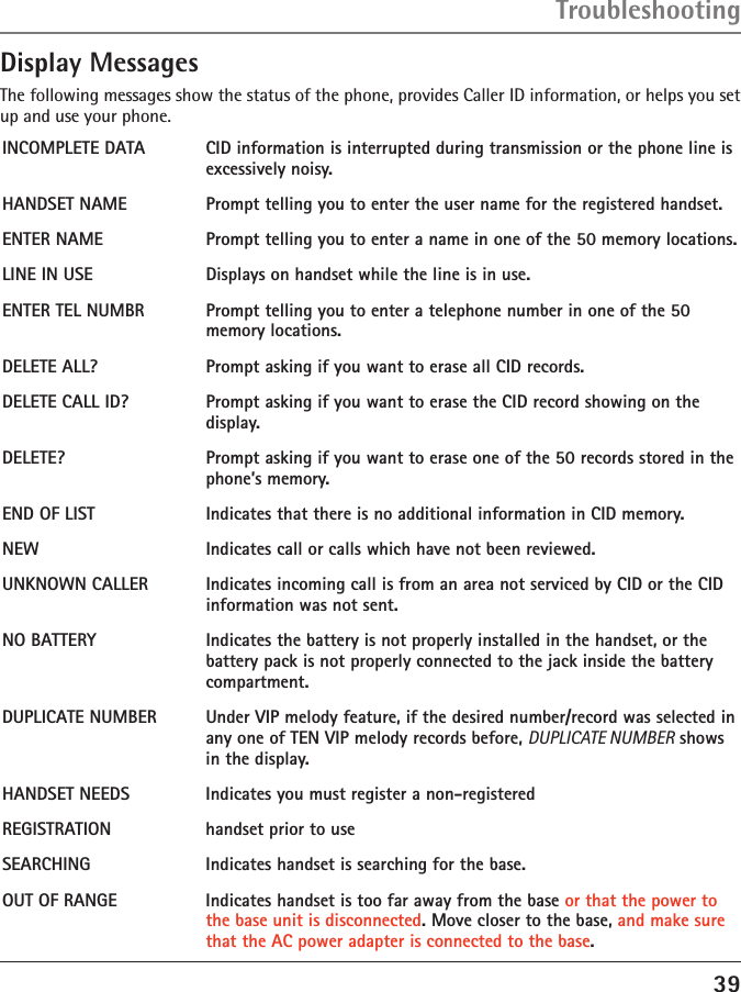 39Display MessagesThe following messages show the status of the phone, provides Caller ID information, or helps you set up and use your phone.INCOMPLETE DATA  CID information is interrupted during transmission or the phone line is excessively noisy.HANDSET NAME   Prompt telling you to enter the user name for the registered handset.ENTER NAME  Prompt telling you to enter a name in one of the 50 memory locations.LINE IN USE   Displays on handset while the line is in use.ENTER TEL NUMBR  Prompt telling you to enter a telephone number in one of the 50 memory locations.DELETE ALL?  Prompt asking if you want to erase all CID records.DELETE CALL ID?  Prompt asking if you want to erase the CID record showing on the display.DELETE?  Prompt asking if you want to erase one of the 50 records stored in the phone’s memory.END OF LIST  Indicates that there is no additional information in CID memory.NEW  Indicates call or calls which have not been reviewed.UNKNOWN CALLER  Indicates incoming call is from an area not serviced by CID or the CID information was not sent.NO BATTERY  Indicates the battery is not properly installed in the handset, or the battery pack is not properly connected to the jack inside the battery compartment.DUPLICATE NUMBER  Under VIP melody feature, if the desired number/record was selected in any one of TEN VIP melody records before, DUPLICATE NUMBER shows in the display. HANDSET NEEDS  Indicates you must register a non-registered REGISTRATION  handset prior to use     SEARCHING  Indicates handset is searching for the base.OUT OF RANGE  Indicates handset is too far away from the base or that the power to the base unit is disconnected. Move closer to the base, and make sure that the AC power adapter is connected to the base.Troubleshooting