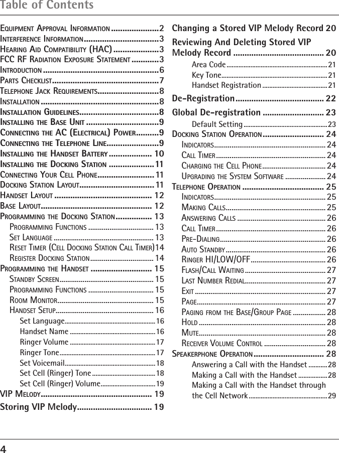 4Table of Contents EQUIPMENT APPROVAL INFORMATION .....................2INTERFERENCE INFORMATION .................................3HEARING AID COMPATIBILITY (HAC) ....................3FCC RF RADIATION EXPOSURE STATEMENT ............3INTRODUCTION ...................................................6PARTS CHECKLIST ...............................................7TELEPHONE JACK REQUIREMENTS ...........................8INSTALLATION ....................................................8INSTALLATION GUIDELINES ...................................8INSTALLING THE BASE UNIT ................................9CONNECTING THE AC (ELECTRICAL) POWER ..........9CONNECTING THE TELEPHONE LINE .......................9INSTALLING THE HANDSET BATTERY ................... 10INSTALLING THE DOCKING STATION ....................11CONNECTING YOUR CELL PHONE .........................11DOCKING STATION LAYOUT .................................11HANDSET LAYOUT ........................................... 12BASE LAYOUT ................................................. 12PROGRAMMING THE DOCKING STATION ................ 13PROGRAMMING FUNCTIONS ..................................13SET LANGUAGE .................................................... 13RESET TIMER (CELL DOCKING STATION CALL TIMER) 14REGISTER DOCKING STATION ................................. 14PROGRAMMING THE HANDSET ........................... 15STANDBY SCREEN ................................................. 15PROGRAMMING FUNCTIONS ..................................15ROOM MONITOR .................................................. 15HANDSET SETUP ................................................... 16Set Language .....................................................16Handset Name ..................................................16Ringer Volume ..................................................17Ringer Tone ........................................................17Set Voicemail .....................................................18Set Cell (Ringer) Tone .....................................18Set Cell (Ringer) Volume ................................19VIP MELODY ................................................. 19Storing VIP Melody ................................. 19Changing a Stored VIP Melody Record 20Reviewing And Deleting Stored VIP Melody Record ........................................ 20Area Code ........................................................... 21Key Tone ..............................................................21Handset Registration ......................................21De-Registration ....................................... 22Global De-registration ........................... 23Default Setting .................................................23DOCKING STATION OPERATION ........................... 24INDICATORS .......................................................... 24CALL TIMER ......................................................... 24CHARGING THE CELL PHONE ................................. 24UPGRADING THE SYSTEM SOFTWARE ..................... 24TELEPHONE OPERATION .................................... 25INDICATORS .......................................................... 25MAKING CALLS .................................................... 25ANSWERING CALLS .............................................. 26CALL TIMER ......................................................... 26PRE-DIALING .......................................................26AUTO STANDBY .................................................... 26RINGER HI/LOW/OFF ....................................... 26FLASH/CALL WAITING .......................................... 27LAST NUMBER REDIAL .......................................... 27EXIT ....................................................................27PAGE ................................................................... 27PAGING FROM THE BASE/GROUP PAGE ................. 28HOLD .................................................................. 28MUTE .................................................................. 28RECEIVER VOLUME CONTROL ................................ 28SPEAKERPHONE OPERATION ............................... 28Answering a Call with the Handset ...........28Making a Call with the Handset .................28Making a Call with the Handset through the Cell Network ..............................................29