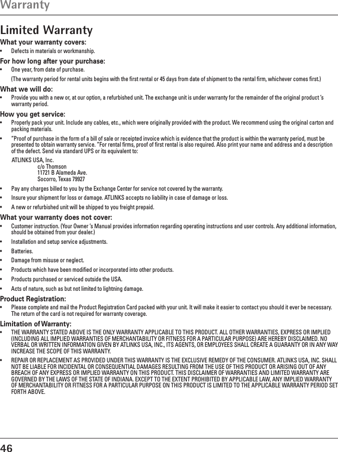 46Limited WarrantyWhat your warranty covers:•  Defects in materials or workmanship.For how long after your purchase:•  One year, from date of purchase.  (The warranty period for rental units begins with the ﬁrst rental or 45 days from date of shipment to the rental ﬁrm, whichever comes ﬁrst.)What we will do:•  Provide you with a new or, at our option, a refurbished unit. The exchange unit is under warranty for the remainder of the original product ’s warranty period.How you get service:•  Properly pack your unit. Include any cables, etc., which were originally provided with the product. We recommend using the original carton and packing materials.•  ”Proof of purchase in the form of a bill of sale or receipted invoice which is evidence that the product is within the warranty period, must be presented to obtain warranty service. ”For rental ﬁrms, proof of ﬁrst rental is also required. Also print your name and address and a description of the defect. Send via standard UPS or its equivalent to:   ATLINKS USA, Inc.    c/o Thomson    11721 B Alameda Ave.    Socorro, Texas 79927•  Pay any charges billed to you by the Exchange Center for service not covered by the warranty.•  Insure your shipment for loss or damage. ATLINKS accepts no liability in case of damage or loss.•  A new or refurbished unit will be shipped to you freight prepaid.What your warranty does not cover:•  Customer instruction. (Your Owner ’s Manual provides information regarding operating instructions and user controls. Any additional information, should be obtained from your dealer.)•  Installation and setup service adjustments.•  Batteries.•  Damage from misuse or neglect.•  Products which have been modiﬁed or incorporated into other products.•  Products purchased or serviced outside the USA.•  Acts of nature, such as but not limited to lightning damage.Product Registration:•  Please complete and mail the Product Registration Card packed with your unit. It will make it easier to contact you should it ever be necessary. The return of the card is not required for warranty coverage.Limitation of Warranty:•  THE WARRANTY STATED ABOVE IS THE ONLY WARRANTY APPLICABLE TO THIS PRODUCT. ALL OTHER WARRANTIES, EXPRESS OR IMPLIED (INCLUDING ALL IMPLIED WARRANTIES OF MERCHANTABILITY OR FITNESS FOR A PARTICULAR PURPOSE) ARE HEREBY DISCLAIMED. NO VERBAL OR WRITTEN INFORMATION GIVEN BY ATLINKS USA, INC., ITS AGENTS, OR EMPLOYEES SHALL CREATE A GUARANTY OR IN ANY WAY INCREASE THE SCOPE OF THIS WARRANTY.•  REPAIR OR REPLACEMENT AS PROVIDED UNDER THIS WARRANTY IS THE EXCLUSIVE REMEDY OF THE CONSUMER. ATLINKS USA, INC. SHALL NOT BE LIABLE FOR INCIDENTAL OR CONSEQUENTIAL DAMAGES RESULTING FROM THE USE OF THIS PRODUCT OR ARISING OUT OF ANY BREACH OF ANY EXPRESS OR IMPLIED WARRANTY ON THIS PRODUCT. THIS DISCLAIMER OF WARRANTIES AND LIMITED WARRANTY ARE GOVERNED BY THE LAWS OF THE STATE OF INDIANA. EXCEPT TO THE EXTENT PROHIBITED BY APPLICABLE LAW, ANY IMPLIED WARRANTY OF MERCHANTABILITY OR FITNESS FOR A PARTICULAR PURPOSE ON THIS PRODUCT IS LIMITED TO THE APPLICABLE WARRANTY PERIOD SET FORTH ABOVE.Warranty 