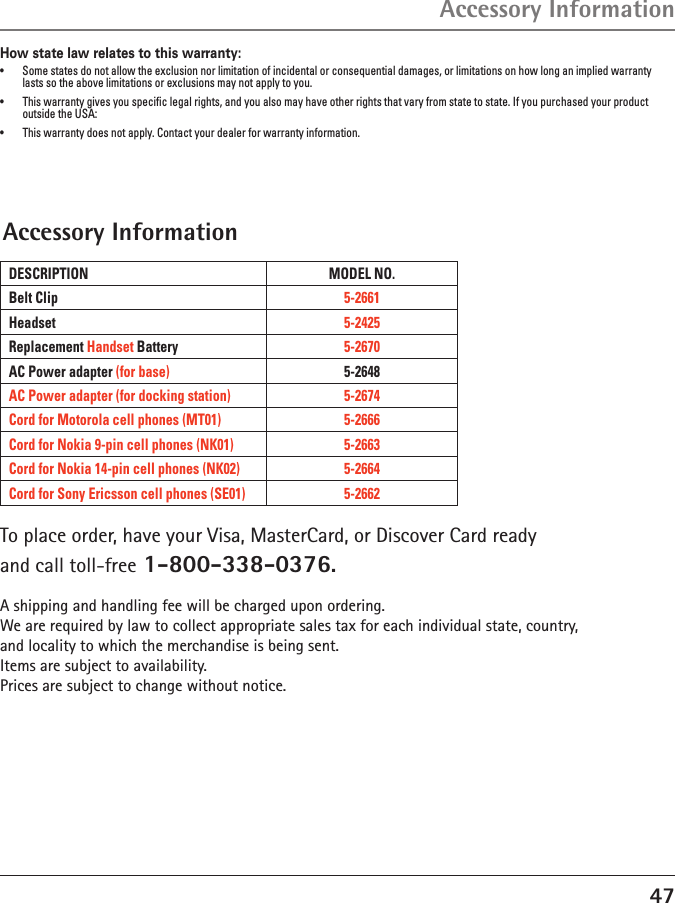 47How state law relates to this warranty:•  Some states do not allow the exclusion nor limitation of incidental or consequential damages, or limitations on how long an implied warranty lasts so the above limitations or exclusions may not apply to you.•  This warranty gives you speciﬁc legal rights, and you also may have other rights that vary from state to state. If you purchased your product outside the USA:•  This warranty does not apply. Contact your dealer for warranty information.Accessory InformationAccessory InformationTo place order, have your Visa, MasterCard, or Discover Card readyand call toll-free 1-800-338-0376.A shipping and handling fee will be charged upon ordering.We are required by law to collect appropriate sales tax for each individual state, country,and locality to which the merchandise is being sent.Items are subject to availability.Prices are subject to change without notice. DESCRIPTION MODEL NO.Belt Clip 5-2661Headset 5-2425Replacement Handset Battery 5-2670AC Power adapter (for base) 5-2648AC Power adapter (for docking station) 5-2674Cord for Motorola cell phones (MT01) 5-2666Cord for Nokia 9-pin cell phones (NK01) 5-2663Cord for Nokia 14-pin cell phones (NK02) 5-2664Cord for Sony Ericsson cell phones (SE01) 5-2662