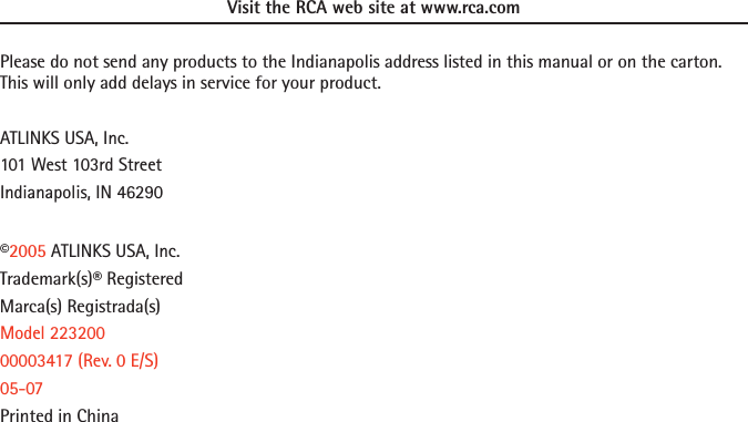 Visit the RCA web site at www.rca.comPlease do not send any products to the Indianapolis address listed in this manual or on the carton. This will only add delays in service for your product.ATLINKS USA, Inc.101 West 103rd StreetIndianapolis, IN 46290©2005 ATLINKS USA, Inc.Trademark(s)® RegisteredMarca(s) Registrada(s)Model 22320000003417 (Rev. 0 E/S)05-07Printed in China