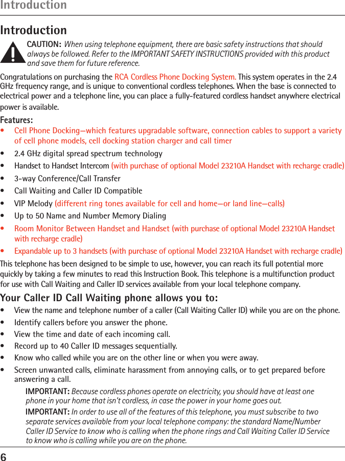 6Introduction IntroductionCAUTION: When using telephone equipment, there are basic safety instructions that should always be followed. Refer to the IMPORTANT SAFETY INSTRUCTIONS provided with this product and save them for future reference.Congratulations on purchasing the RCA Cordless Phone Docking System. This system operates in the 2.4 GHz frequency range, and is unique to conventional cordless telephones. When the base is connected to electrical power and a telephone line, you can place a fully-featured cordless handset anywhere electrical power is available.Features:•   Cell Phone Docking—which features upgradable software, connection cables to support a variety of cell phone models, cell docking station charger and call timer•  2.4 GHz digital spread spectrum technology•  Handset to Handset Intercom (with purchase of optional Model 23210A Handset with recharge cradle)•   3-way Conference/Call Transfer•   Call Waiting and Caller ID Compatible•   VIP Melody (different ring tones available for cell and home—or land line—calls)•   Up to 50 Name and Number Memory Dialing•   Room Monitor Between Handset and Handset (with purchase of optional Model 23210A Handset with recharge cradle)•   Expandable up to 3 handsets (with purchase of optional Model 23210A Handset with recharge cradle)   This telephone has been designed to be simple to use, however, you can reach its full potential more quickly by taking a few minutes to read this Instruction Book. This telephone is a multifunction product for use with Call Waiting and Caller ID services available from your local telephone company.Your Caller ID Call Waiting phone allows you to:•  View the name and telephone number of a caller (Call Waiting Caller ID) while you are on the phone.•  Identify callers before you answer the phone.•  View the time and date of each incoming call.•  Record up to 40 Caller ID messages sequentially.•  Know who called while you are on the other line or when you were away.•   Screen unwanted calls, eliminate harassment from annoying calls, or to get prepared before answering a call.IMPORTANT: Because cordless phones operate on electricity, you should have at least one phone in your home that isn’t cordless, in case the power in your home goes out.IMPORTANT: In order to use all of the features of this telephone, you must subscribe to two separate services available from your local telephone company: the standard Name/Number Caller ID Service to know who is calling when the phone rings and Call Waiting Caller ID Service to know who is calling while you are on the phone.