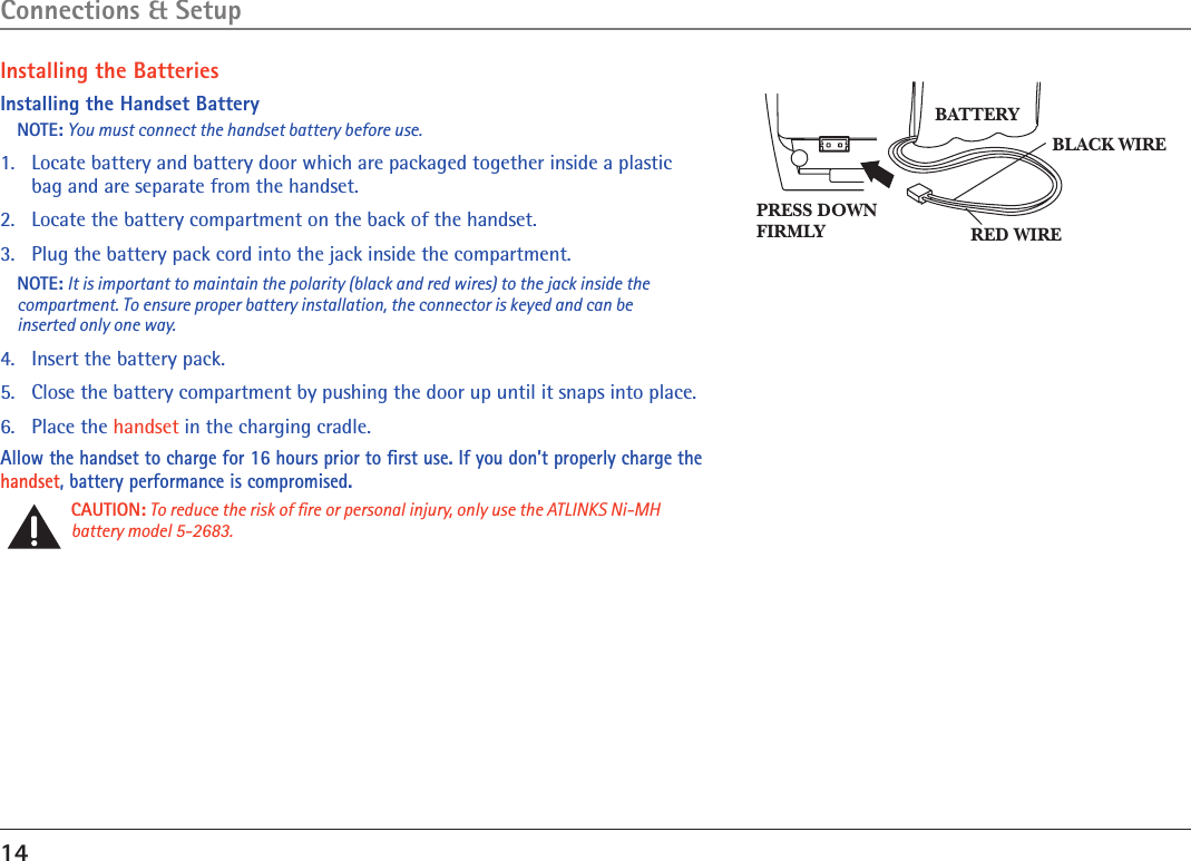 14Installing the BatteriesInstalling the Handset BatteryNOTE: You must connect the handset battery before use.1.   Locate battery and battery door which are packaged together inside a plastic bag and are separate from the handset.2.  Locate the battery compartment on the back of the handset.3.  Plug the battery pack cord into the jack inside the compartment.NOTE: It is important to maintain the polarity (black and red wires) to the jack inside the compartment. To ensure proper battery installation, the connector is keyed and can be inserted only one way.4.  Insert the battery pack.5.   Close the battery compartment by pushing the door up until it snaps into place.6.   Place the handset in the charging cradle.Allow the handset to charge for 16 hours prior to ﬁrst use. If you don’t properly charge the handset, battery performance is compromised.CAUTION: To reduce the risk of ﬁre or personal injury, only use the ATLINKS Ni-MH battery model 5-2683.BLACK WIRERED WIREBATTERYPRESS DOWNFIRMLYConnections &amp; Setup
