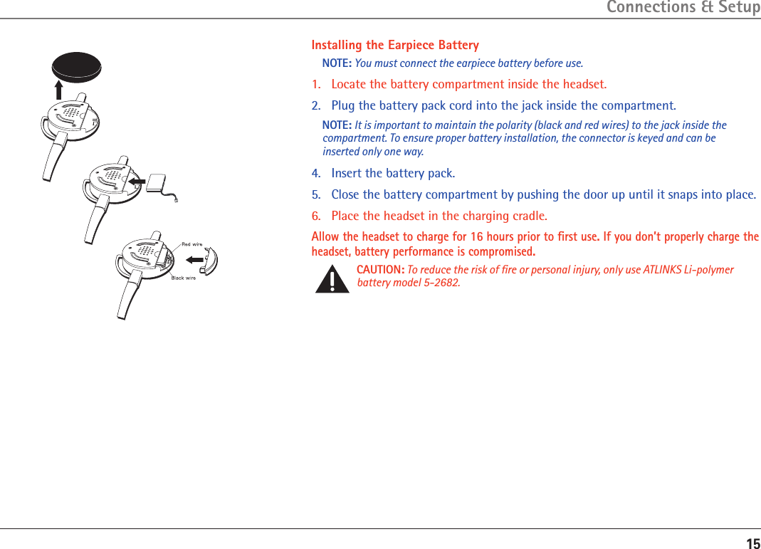 15Installing the Earpiece BatteryNOTE: You must connect the earpiece battery before use.1.   Locate the battery compartment inside the headset.2.  Plug the battery pack cord into the jack inside the compartment.NOTE: It is important to maintain the polarity (black and red wires) to the jack inside the compartment. To ensure proper battery installation, the connector is keyed and can be inserted only one way.4.  Insert the battery pack.5.   Close the battery compartment by pushing the door up until it snaps into place.6.   Place the headset in the charging cradle.Allow the headset to charge for 16 hours prior to ﬁrst use. If you don’t properly charge the headset, battery performance is compromised.CAUTION: To reduce the risk of ﬁre or personal injury, only use ATLINKS Li-polymer battery model 5-2682.Connections &amp; Setup