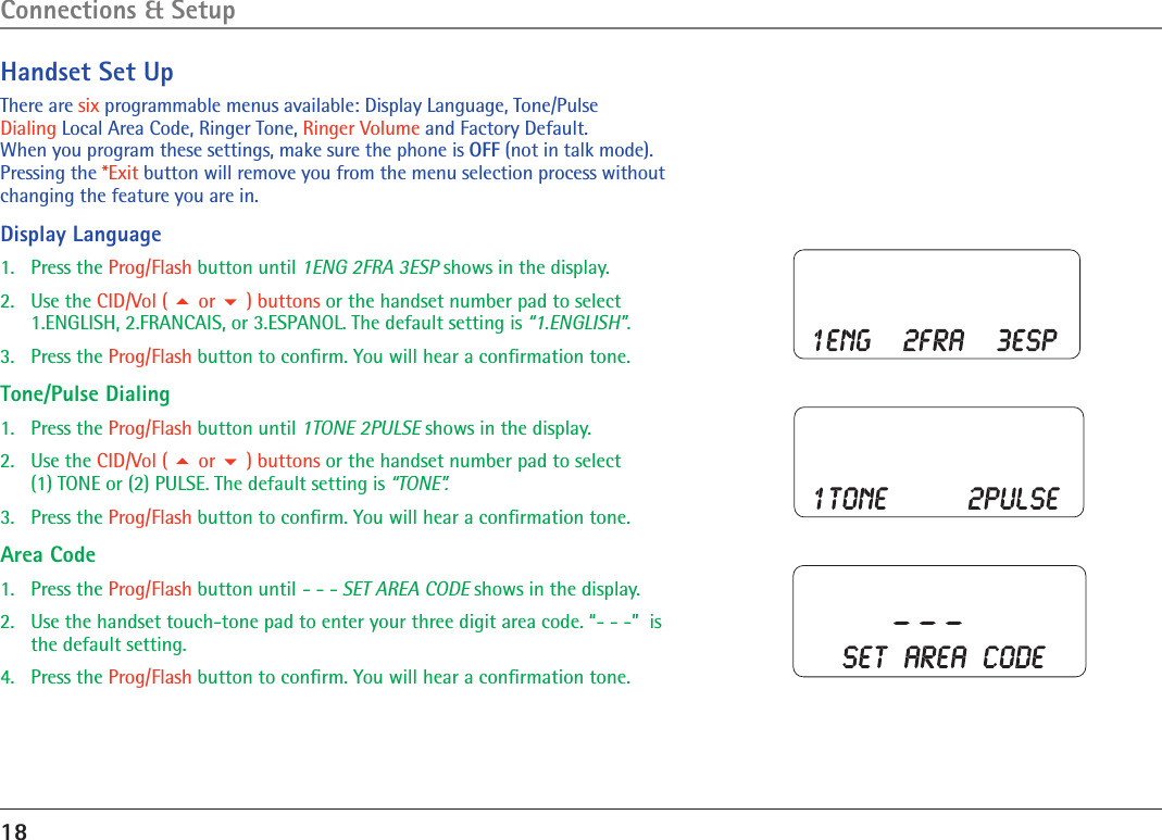 18Handset Set UpThere are six programmable menus available: Display Language, Tone/Pulse  Dialing Local Area Code, Ringer Tone, Ringer Volume and Factory Default.  When you program these settings, make sure the phone is OFF (not in talk mode). Pressing the *Exit button will remove you from the menu selection process without changing the feature you are in.Display Language1.  Press the Prog/Flash button until 1ENG 2FRA 3ESP shows in the display.2.  Use the CID/Vol (  or  ) buttons or the handset number pad to select  1.ENGLISH, 2.FRANCAIS, or 3.ESPANOL. The default setting is “1.ENGLISH”.3.  Press the Prog/Flash button to conﬁrm. You will hear a conﬁrmation tone.Tone/Pulse Dialing1.  Press the Prog/Flash button until 1TONE 2PULSE shows in the display.2.  Use the CID/Vol (  or  ) buttons or the handset number pad to select  (1) TONE or (2) PULSE. The default setting is “TONE”.3.  Press the Prog/Flash button to conﬁrm. You will hear a conﬁrmation tone.Area Code1.  Press the Prog/Flash button until - - - SET AREA CODE shows in the display.2.   Use the handset touch-tone pad to enter your three digit area code. “- - -”  is the default setting.4.   Press the Prog/Flash button to conﬁrm. You will hear a conﬁrmation tone.Connections &amp; Setup