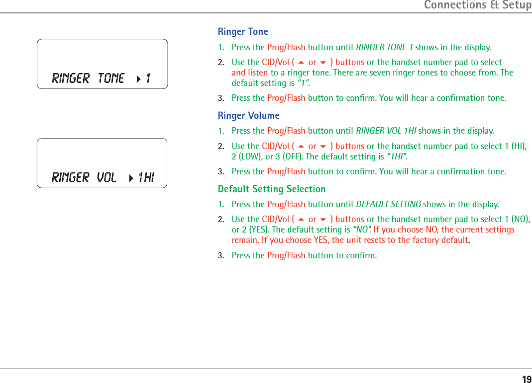 19Ringer Tone1.  Press the Prog/Flash button until RINGER TONE 1 shows in the display. 2.  Use the CID/Vol (  or  ) buttons or the handset number pad to select  and listen to a ringer tone. There are seven ringer tones to choose from. The default setting is “1”.3.   Press the Prog/Flash button to conﬁrm. You will hear a conﬁrmation tone.Ringer Volume1.  Press the Prog/Flash button until RINGER VOL 1HI shows in the display. 2.  Use the CID/Vol (  or  ) buttons or the handset number pad to select 1 (HI), 2 (LOW), or 3 (OFF). The default setting is “1HI”.3.   Press the Prog/Flash button to conﬁrm. You will hear a conﬁrmation tone.Default Setting Selection1.  Press the Prog/Flash button until DEFAULT SETTING shows in the display.2.  Use the CID/Vol (  or  ) buttons or the handset number pad to select 1 (NO), or 2 (YES). The default setting is “NO”. If you choose NO, the current settings remain. If you choose YES, the unit resets to the factory default.3.   Press the Prog/Flash button to conﬁrm.Connections &amp; Setup