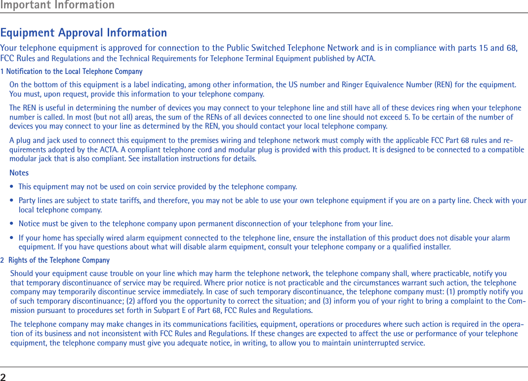 2Equipment Approval InformationYour telephone equipment is approved for connection to the Public Switched Telephone Network and is in compliance with parts 15 and 68, FCC Rules and Regulations and the Technical Requirements for Telephone Terminal Equipment published by ACTA.1 Notiﬁcation to the Local Telephone CompanyOn the bottom of this equipment is a label indicating, among other information, the US number and Ringer Equivalence Number (REN) for the equipment. You must, upon request, provide this information to your telephone company.The REN is useful in determining the number of devices you may connect to your telephone line and still have all of these devices ring when your telephone number is called. In most (but not all) areas, the sum of the RENs of all devices connected to one line should not exceed 5. To be certain of the number of devices you may connect to your line as determined by the REN, you should contact your local telephone company.A plug and jack used to connect this equipment to the premises wiring and telephone network must comply with the applicable FCC Part 68 rules and re-quirements adopted by the ACTA. A compliant telephone cord and modular plug is provided with this product. It is designed to be connected to a compatible modular jack that is also compliant. See installation instructions for details.Notes  •  This equipment may not be used on coin service provided by the telephone company.•  Party lines are subject to state tariffs, and therefore, you may not be able to use your own telephone equipment if you are on a party line. Check with your local telephone company.•  Notice must be given to the telephone company upon permanent disconnection of your telephone from your line.•  If your home has specially wired alarm equipment connected to the telephone line, ensure the installation of this product does not disable your alarm equipment. If you have questions about what will disable alarm equipment, consult your telephone company or a qualiﬁed installer.2  Rights of the Telephone Company Should your equipment cause trouble on your line which may harm the telephone network, the telephone company shall, where practicable, notify you that temporary discontinuance of service may be required. Where prior notice is not practicable and the circumstances warrant such action, the telephone company may temporarily discontinue service immediately. In case of such temporary discontinuance, the telephone company must: (1) promptly notify you of such temporary discontinuance; (2) afford you the opportunity to correct the situation; and (3) inform you of your right to bring a complaint to the Com-mission pursuant to procedures set forth in Subpart E of Part 68, FCC Rules and Regulations.The telephone company may make changes in its communications facilities, equipment, operations or procedures where such action is required in the opera-tion of its business and not inconsistent with FCC Rules and Regulations. If these changes are expected to affect the use or performance of your telephone equipment, the telephone company must give you adequate notice, in writing, to allow you to maintain uninterrupted service.Important Information