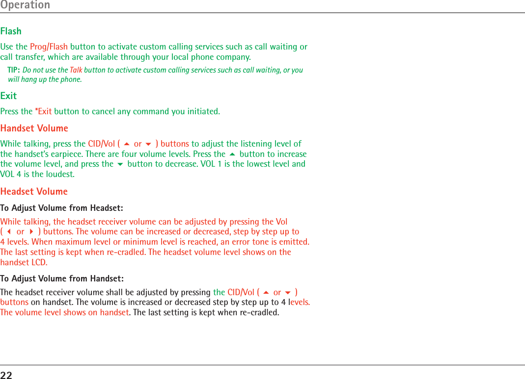 22FlashUse the Prog/Flash button to activate custom calling services such as call waiting or call transfer, which are available through your local phone company.TIP: Do not use the Talk button to activate custom calling services such as call waiting, or you will hang up the phone.ExitPress the *Exit button to cancel any command you initiated.Handset VolumeWhile talking, press the CID/Vol (  or  ) buttons to adjust the listening level of the handset’s earpiece. There are four volume levels. Press the  button to increase the volume level, and press the  button to decrease. VOL 1 is the lowest level and VOL 4 is the loudest.Headset VolumeTo Adjust Volume from Headset:While talking, the headset receiver volume can be adjusted by pressing the Vol  (  or  ) buttons. The volume can be increased or decreased, step by step up to  4 levels. When maximum level or minimum level is reached, an error tone is emitted. The last setting is kept when re-cradled. The headset volume level shows on the handset LCD.To Adjust Volume from Handset:The headset receiver volume shall be adjusted by pressing the CID/Vol (  or  ) buttons on handset. The volume is increased or decreased step by step up to 4 levels. The volume level shows on handset. The last setting is kept when re-cradled. Operation