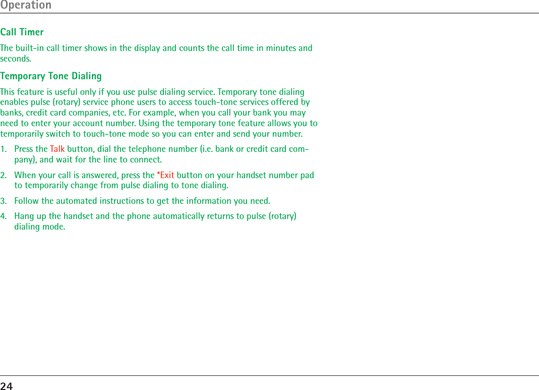 24OperationCall TimerThe built-in call timer shows in the display and counts the call time in minutes and seconds.Temporary Tone DialingThis feature is useful only if you use pulse dialing service. Temporary tone dialing enables pulse (rotary) service phone users to access touch-tone services offered by banks, credit card companies, etc. For example, when you call your bank you may need to enter your account number. Using the temporary tone feature allows you to temporarily switch to touch-tone mode so you can enter and send your number.1.  Press the Talk button, dial the telephone number (i.e. bank or credit card com-pany), and wait for the line to connect.2.  When your call is answered, press the *Exit button on your handset number pad to temporarily change from pulse dialing to tone dialing.3.   Follow the automated instructions to get the information you need.4.   Hang up the handset and the phone automatically returns to pulse (rotary)  dialing mode.