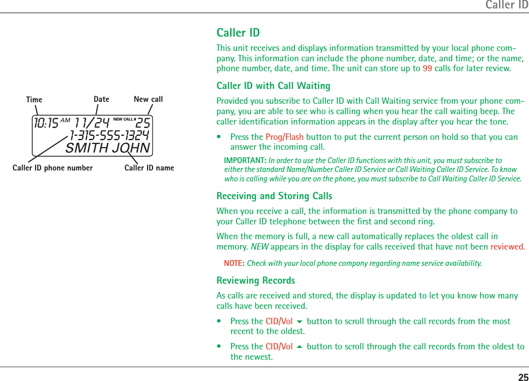 25Caller IDCaller IDThis unit receives and displays information transmitted by your local phone com-pany. This information can include the phone number, date, and time; or the name, phone number, date, and time. The unit can store up to 99 calls for later review.Caller ID with Call WaitingProvided you subscribe to Caller ID with Call Waiting service from your phone com-pany, you are able to see who is calling when you hear the call waiting beep. The caller identiﬁcation information appears in the display after you hear the tone.•  Press the Prog/Flash button to put the current person on hold so that you can answer the incoming call.IMPORTANT: In order to use the Caller ID functions with this unit, you must subscribe to either the standard Name/Number Caller ID Service or Call Waiting Caller ID Service. To know who is calling while you are on the phone, you must subscribe to Call Waiting Caller ID Service.Receiving and Storing CallsWhen you receive a call, the information is transmitted by the phone company to your Caller ID telephone between the ﬁrst and second ring. When the memory is full, a new call automatically replaces the oldest call in memory. NEW appears in the display for calls received that have not been reviewed. NOTE: Check with your local phone company regarding name service availability.Reviewing RecordsAs calls are received and stored, the display is updated to let you know how many calls have been received.•  Press the CID/Vol  button to scroll through the call records from the most recent to the oldest.•  Press the CID/Vol  button to scroll through the call records from the oldest to the newest.NEW CALL #Caller ID nameCaller ID phone numberTime Date New call