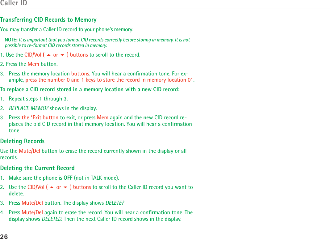 26Caller IDTransferring CID Records to MemoryYou may transfer a Caller ID record to your phone’s memory.NOTE: It is important that you format CID records correctly before storing in memory. It is not possible to re-format CID records stored in memory.1. Use the CID/Vol (  or  ) buttons to scroll to the record.2. Press the Mem button.3.   Press the memory location buttons. You will hear a conﬁrmation tone. For ex-ample, press the number 0 and 1 keys to store the record in memory location 01.To replace a CID record stored in a memory location with a new CID record:1.  Repeat steps 1 through 3.2.  REPLACE MEMO? shows in the display.3.  Press the *Exit button to exit, or press Mem again and the new CID record re-places the old CID record in that memory location. You will hear a conﬁrmation tone.Deleting RecordsUse the Mute/Del button to erase the record currently shown in the display or all records.Deleting the Current Record1.  Make sure the phone is OFF (not in TALK mode).2.  Use the CID/Vol (  or  ) buttons to scroll to the Caller ID record you want to delete.3.  Press Mute/Del button. The display shows DELETE?4.  Press Mute/Del again to erase the record. You will hear a conﬁrmation tone. The display shows DELETED. Then the next Caller ID record shows in the display.