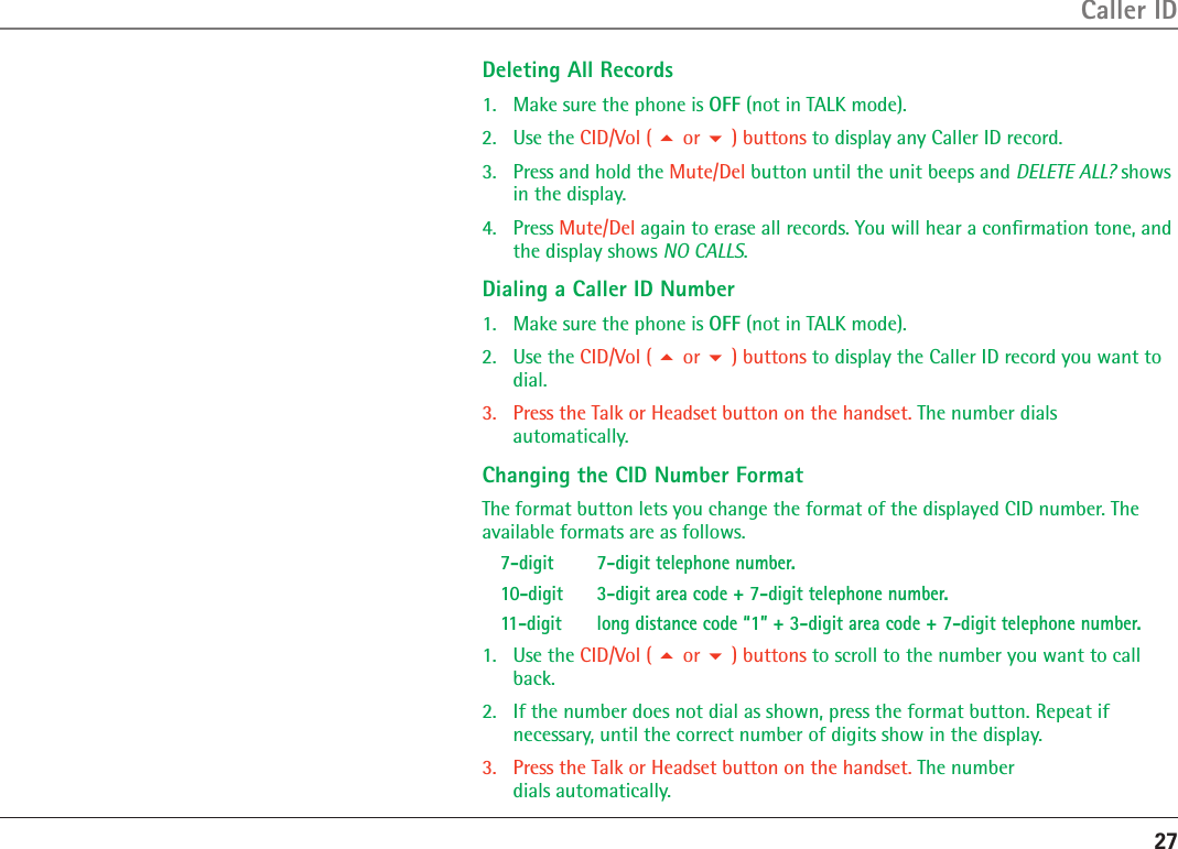 27Caller IDDeleting All Records1.  Make sure the phone is OFF (not in TALK mode).2.  Use the CID/Vol (  or  ) buttons to display any Caller ID record.3.  Press and hold the Mute/Del button until the unit beeps and DELETE ALL? shows in the display.4.  Press Mute/Del again to erase all records. You will hear a conﬁrmation tone, and the display shows NO CALLS.Dialing a Caller ID Number1.  Make sure the phone is OFF (not in TALK mode).2.  Use the CID/Vol (  or  ) buttons to display the Caller ID record you want to dial. 3.  Press the Talk or Headset button on the handset. The number dials  automatically.Changing the CID Number FormatThe format button lets you change the format of the displayed CID number. The available formats are as follows.7-digit  7-digit telephone number.10-digit   3-digit area code + 7-digit telephone number.11-digit   long distance code “1” + 3-digit area code + 7-digit telephone number.1.  Use the CID/Vol (  or  ) buttons to scroll to the number you want to call back.2.  If the number does not dial as shown, press the format button. Repeat if  necessary, until the correct number of digits show in the display.3.  Press the Talk or Headset button on the handset. The number  dials automatically.