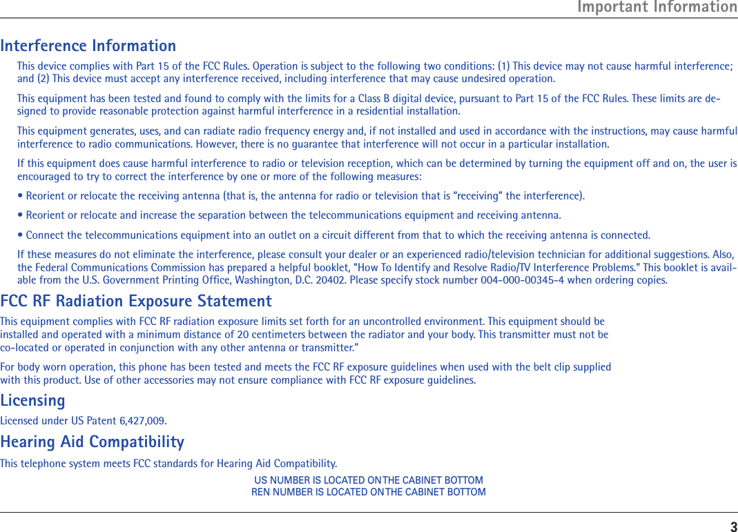 3Interference InformationThis device complies with Part 15 of the FCC Rules. Operation is subject to the following two conditions: (1) This device may not cause harmful interference; and (2) This device must accept any interference received, including interference that may cause undesired operation.This equipment has been tested and found to comply with the limits for a Class B digital device, pursuant to Part 15 of the FCC Rules. These limits are de-signed to provide reasonable protection against harmful interference in a residential installation.This equipment generates, uses, and can radiate radio frequency energy and, if not installed and used in accordance with the instructions, may cause harmful interference to radio communications. However, there is no guarantee that interference will not occur in a particular installation.If this equipment does cause harmful interference to radio or television reception, which can be determined by turning the equipment off and on, the user is encouraged to try to correct the interference by one or more of the following measures:• Reorient or relocate the receiving antenna (that is, the antenna for radio or television that is “receiving” the interference).• Reorient or relocate and increase the separation between the telecommunications equipment and receiving antenna.• Connect the telecommunications equipment into an outlet on a circuit different from that to which the receiving antenna is connected.If these measures do not eliminate the interference, please consult your dealer or an experienced radio/television technician for additional suggestions. Also, the Federal Communications Commission has prepared a helpful booklet, “How To Identify and Resolve Radio/TV Interference Problems.” This booklet is avail-able from the U.S. Government Printing Ofﬁce, Washington, D.C. 20402. Please specify stock number 004-000-00345-4 when ordering copies.FCC RF Radiation Exposure StatementThis equipment complies with FCC RF radiation exposure limits set forth for an uncontrolled environment. This equipment should be  installed and operated with a minimum distance of 20 centimeters between the radiator and your body. This transmitter must not be  co-located or operated in conjunction with any other antenna or transmitter.”For body worn operation, this phone has been tested and meets the FCC RF exposure guidelines when used with the belt clip supplied  with this product. Use of other accessories may not ensure compliance with FCC RF exposure guidelines.LicensingLicensed under US Patent 6,427,009.Hearing Aid CompatibilityThis telephone system meets FCC standards for Hearing Aid Compatibility.US NUMBER IS LOCATED ON THE CABINET BOTTOMREN NUMBER IS LOCATED ON THE CABINET BOTTOMImportant Information