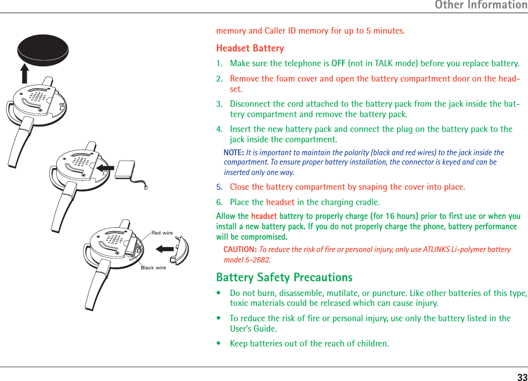 33memory and Caller ID memory for up to 5 minutes.Headset Battery1.  Make sure the telephone is OFF (not in TALK mode) before you replace battery.2.  Remove the foam cover and open the battery compartment door on the head-set.3.  Disconnect the cord attached to the battery pack from the jack inside the bat-tery compartment and remove the battery pack.4.  Insert the new battery pack and connect the plug on the battery pack to the jack inside the compartment.NOTE: It is important to maintain the polarity (black and red wires) to the jack inside the compartment. To ensure proper battery installation, the connector is keyed and can be inserted only one way.5.   Close the battery compartment by snaping the cover into place.6.  Place the headset in the charging cradle. Allow the headset battery to properly charge (for 16 hours) prior to ﬁrst use or when you install a new battery pack. If you do not properly charge the phone, battery performance will be compromised.CAUTION: To reduce the risk of ﬁre or personal injury, only use ATLINKS Li-polymer battery model 5-2682.Battery Safety Precautions•  Do not burn, disassemble, mutilate, or puncture. Like other batteries of this type, toxic materials could be released which can cause injury.•  To reduce the risk of ﬁre or personal injury, use only the battery listed in the User’s Guide.•  Keep batteries out of the reach of children.Other Information