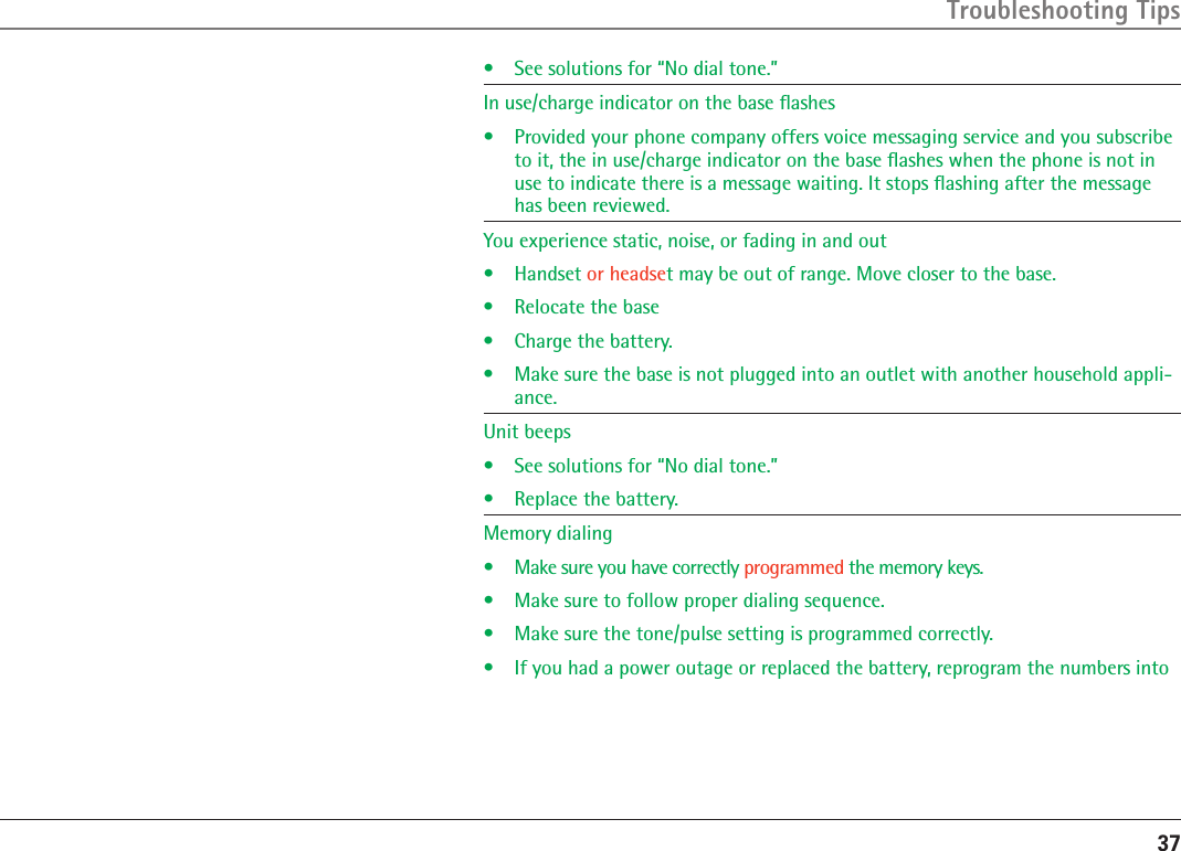 37•  See solutions for “No dial tone.”In use/charge indicator on the base ﬂashes•   Provided your phone company offers voice messaging service and you subscribe to it, the in use/charge indicator on the base ﬂashes when the phone is not in use to indicate there is a message waiting. It stops ﬂashing after the message has been reviewed.You experience static, noise, or fading in and out•  Handset or headset may be out of range. Move closer to the base.•  Relocate the base•  Charge the battery.•  Make sure the base is not plugged into an outlet with another household appli-ance.Unit beeps •  See solutions for “No dial tone.”•  Replace the battery.Memory dialing  •  Make sure you have correctly programmed the memory keys.•  Make sure to follow proper dialing sequence.•  Make sure the tone/pulse setting is programmed correctly. •  If you had a power outage or replaced the battery, reprogram the numbers into Troubleshooting Tips