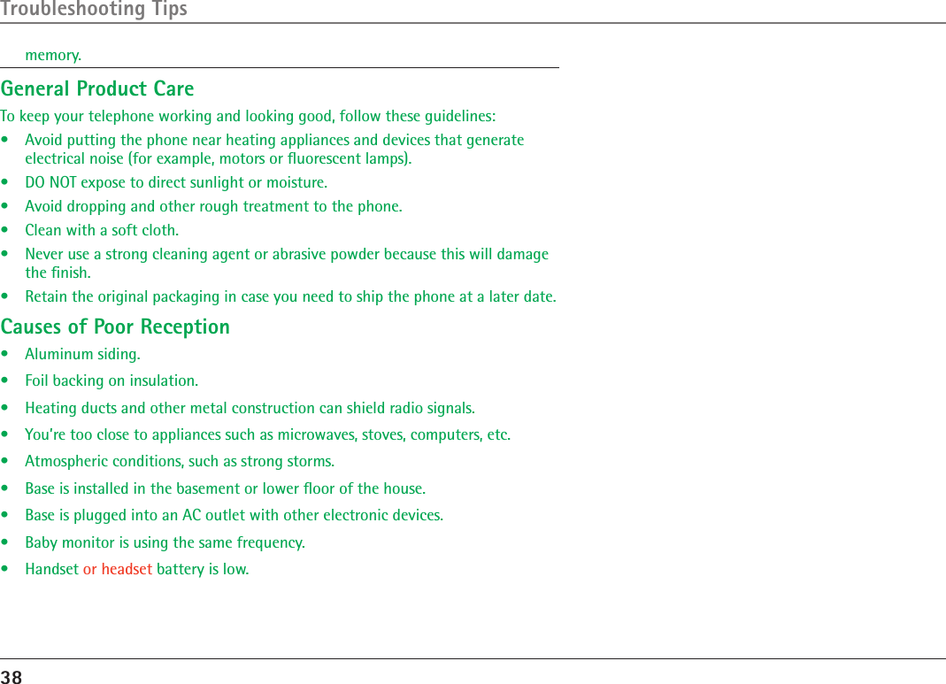 38Troubleshooting Tipsmemory.General Product CareTo keep your telephone working and looking good, follow these guidelines:•  Avoid putting the phone near heating appliances and devices that generate electrical noise (for example, motors or ﬂuorescent lamps).•  DO NOT expose to direct sunlight or moisture.•  Avoid dropping and other rough treatment to the phone.•  Clean with a soft cloth. •  Never use a strong cleaning agent or abrasive powder because this will damage the ﬁnish.•  Retain the original packaging in case you need to ship the phone at a later date.Causes of Poor Reception•  Aluminum siding.•  Foil backing on insulation.•  Heating ducts and other metal construction can shield radio signals.•  You’re too close to appliances such as microwaves, stoves, computers, etc.•  Atmospheric conditions, such as strong storms.•  Base is installed in the basement or lower ﬂoor of the house.•  Base is plugged into an AC outlet with other electronic devices.•  Baby monitor is using the same frequency.•  Handset or headset battery is low.