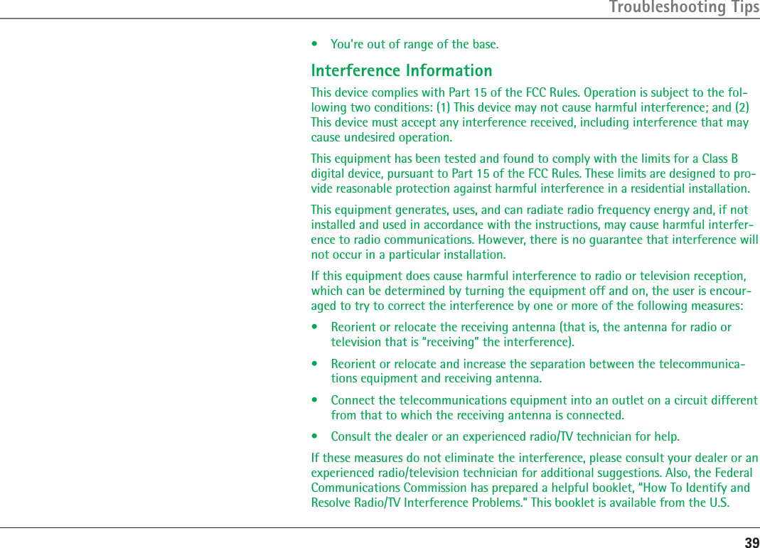 39Troubleshooting Tips•  You’re out of range of the base.Interference InformationThis device complies with Part 15 of the FCC Rules. Operation is subject to the fol-lowing two conditions: (1) This device may not cause harmful interference; and (2) This device must accept any interference received, including interference that may cause undesired operation.This equipment has been tested and found to comply with the limits for a Class B digital device, pursuant to Part 15 of the FCC Rules. These limits are designed to pro-vide reasonable protection against harmful interference in a residential installation.This equipment generates, uses, and can radiate radio frequency energy and, if not installed and used in accordance with the instructions, may cause harmful interfer-ence to radio communications. However, there is no guarantee that interference will not occur in a particular installation.If this equipment does cause harmful interference to radio or television reception, which can be determined by turning the equipment off and on, the user is encour-aged to try to correct the interference by one or more of the following measures:•  Reorient or relocate the receiving antenna (that is, the antenna for radio or television that is “receiving” the interference).•  Reorient or relocate and increase the separation between the telecommunica-tions equipment and receiving antenna.•  Connect the telecommunications equipment into an outlet on a circuit different from that to which the receiving antenna is connected.•  Consult the dealer or an experienced radio/TV technician for help.If these measures do not eliminate the interference, please consult your dealer or an experienced radio/television technician for additional suggestions. Also, the Federal Communications Commission has prepared a helpful booklet, “How To Identify and Resolve Radio/TV Interference Problems.” This booklet is available from the U.S. 