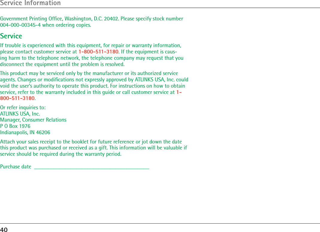 40Service InformationGovernment Printing Ofﬁce, Washington, D.C. 20402. Please specify stock number 004-000-00345-4 when ordering copies.ServiceIf trouble is experienced with this equipment, for repair or warranty information, please contact customer service at 1-800-511-3180. If the equipment is caus-ing harm to the telephone network, the telephone company may request that you disconnect the equipment until the problem is resolved.This product may be serviced only by the manufacturer or its authorized service agents. Changes or modiﬁcations not expressly approved by ATLINKS USA, Inc. could void the user’s authority to operate this product. For instructions on how to obtain service, refer to the warranty included in this guide or call customer service at 1-800-511-3180.Or refer inquiries to: ATLINKS USA, Inc. Manager, Consumer Relations P O Box 1976 Indianapolis, IN 46206Attach your sales receipt to the booklet for future reference or jot down the date this product was purchased or received as a gift. This information will be valuable if service should be required during the warranty period.Purchase date  _________________________________________