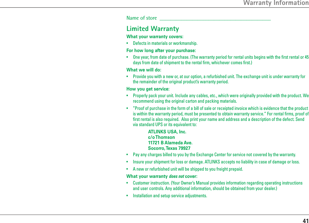 41Warranty InformationName of store  _________________________________________Limited WarrantyWhat your warranty covers:•  Defects in materials or workmanship.For how long after your purchase:•  One year, from date of purchase. (The warranty period for rental units begins with the ﬁrst rental or 45 days from date of shipment to the rental ﬁrm, whichever comes ﬁrst.)What we will do:•  Provide you with a new or, at our option, a refurbished unit. The exchange unit is under warranty for the remainder of the original product’s warranty period.How you get service:•  Properly pack your unit. Include any cables, etc., which were originally provided with the product. We recommend using the original carton and packing materials.•  ”Proof of purchase in the form of a bill of sale or receipted invoice which is evidence that the product is within the warranty period, must be presented to obtain warranty service.” For rental ﬁrms, proof of ﬁrst rental is also required.  Also print your name and address and a description of the defect. Send via standard UPS or its equivalent to:    ATLINKS USA, Inc.   c/o Thomson   11721 B Alameda Ave.   Socorro, Texas 79927•  Pay any charges billed to you by the Exchange Center for service not covered by the warranty.•  Insure your shipment for loss or damage. ATLINKS accepts no liability in case of damage or loss.•  A new or refurbished unit will be shipped to you freight prepaid.What your warranty does not cover:•  Customer instruction. (Your Owner’s Manual provides information regarding operating instructions and user controls. Any additional information, should be obtained from your dealer.)•  Installation and setup service adjustments.