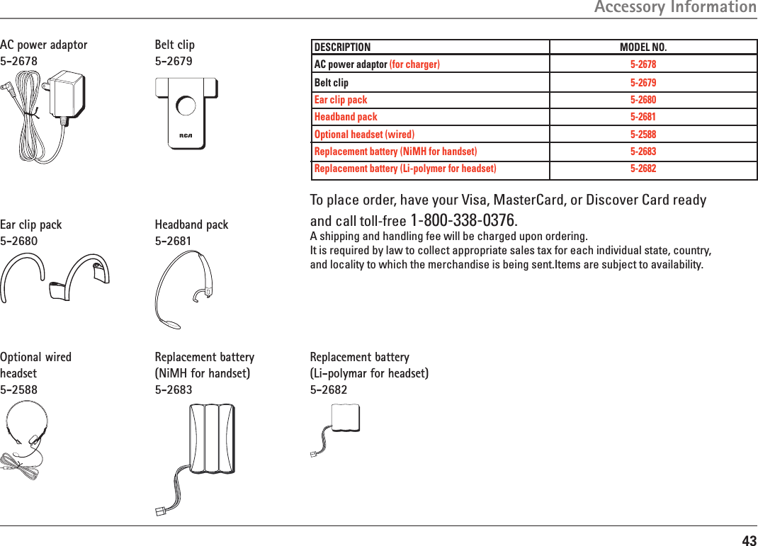 43DESCRIPTION  MODEL NO.AC power adaptor (for charger) 5-2678Belt clip  5-2679Ear clip pack  5-2680Headband pack  5-2681Optional headset (wired)  5-2588Replacement battery (NiMH for handset)  5-2683Replacement battery (Li-polymer for headset)  5-2682AC power adaptor5-2678Accessory InformationTo place order, have your Visa, MasterCard, or Discover Card readyand call toll-free 1-800-338-0376.A shipping and handling fee will be charged upon ordering.It is required by law to collect appropriate sales tax for each individual state, country,and locality to which the merchandise is being sent.Items are subject to availability.Belt clip5-2679Ear clip pack5-2680Headband pack5-2681Optional wired headset5-2588Replacement battery(NiMH for handset)5-2683Replacement battery(Li-polymar for headset)5-2682