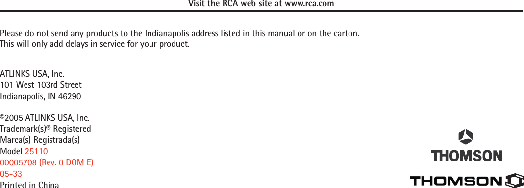Visit the RCA web site at www.rca.comPlease do not send any products to the Indianapolis address listed in this manual or on the carton.  This will only add delays in service for your product.ATLINKS USA, Inc.101 West 103rd StreetIndianapolis, IN 46290©2005 ATLINKS USA, Inc.Trademark(s)® RegisteredMarca(s) Registrada(s)Model 2511000005708 (Rev. 0 DOM E)05-33Printed in China