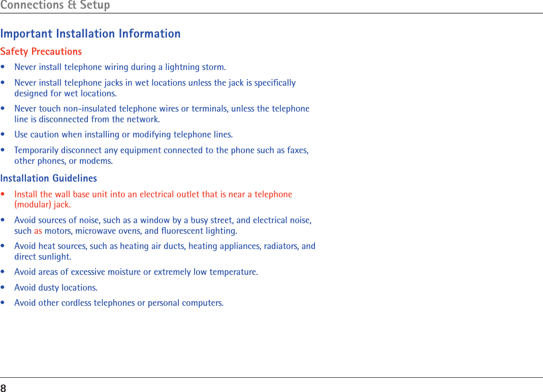 8Important Installation InformationSafety Precautions•  Never install telephone wiring during a lightning storm.•  Never install telephone jacks in wet locations unless the jack is speciﬁcally designed for wet locations.•  Never touch non-insulated telephone wires or terminals, unless the telephone line is disconnected from the network.•  Use caution when installing or modifying telephone lines.•   Temporarily disconnect any equipment connected to the phone such as faxes, other phones, or modems.Installation Guidelines•   Install the wall base unit into an electrical outlet that is near a telephone (modular) jack.•   Avoid sources of noise, such as a window by a busy street, and electrical noise, such as motors, microwave ovens, and ﬂuorescent lighting.•   Avoid heat sources, such as heating air ducts, heating appliances, radiators, and direct sunlight.•   Avoid areas of excessive moisture or extremely low temperature.•   Avoid dusty locations.•   Avoid other cordless telephones or personal computers.Connections &amp; Setup