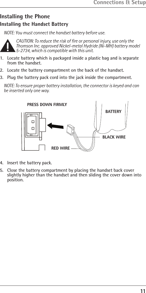 11Connections &amp; SetupInstalling the PhoneInstalling the Handset BatteryNOTE: You must connect the handset battery before use.CAUTION: To reduce the risk of ﬁre or personal injury, use only the Thomson Inc. approved Nickel-metal Hydride (Ni-MH) battery model 5-2734, which is compatible with this unit.1.  Locate battery which is packaged inside a plastic bag and is separate from the handset.2.  Locate the battery compartment on the back of the handset.3.  Plug the battery pack cord into the jack inside the compartment.NOTE: To ensure proper battery installation, the connector is keyed and can be inserted only one way.4.  Insert the battery pack.5.  Close the battery compartment by placing the handset back cover slightly higher than the handset and then sliding the cover down into position.BATTERYBLACK WIRERED WIREPRESS DOWN FIRMLY