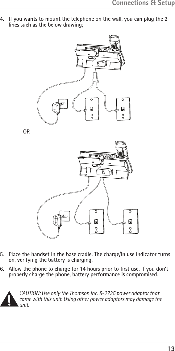 134.  If you wants to mount the telephone on the wall, you can plug the 2 lines such as the below drawing;Connections &amp; Setup    OR 5.  Place the handset in the base cradle. The charge/in use indicator turns on, verifying the battery is charging.6.  Allow the phone to charge for 14 hours prior to ﬁrst use. If you don’t properly charge the phone, battery performance is compromised.CAUTION: Use only the Thomson Inc. 5-2735 power adaptor that came with this unit. Using other power adaptors may damage the unit.