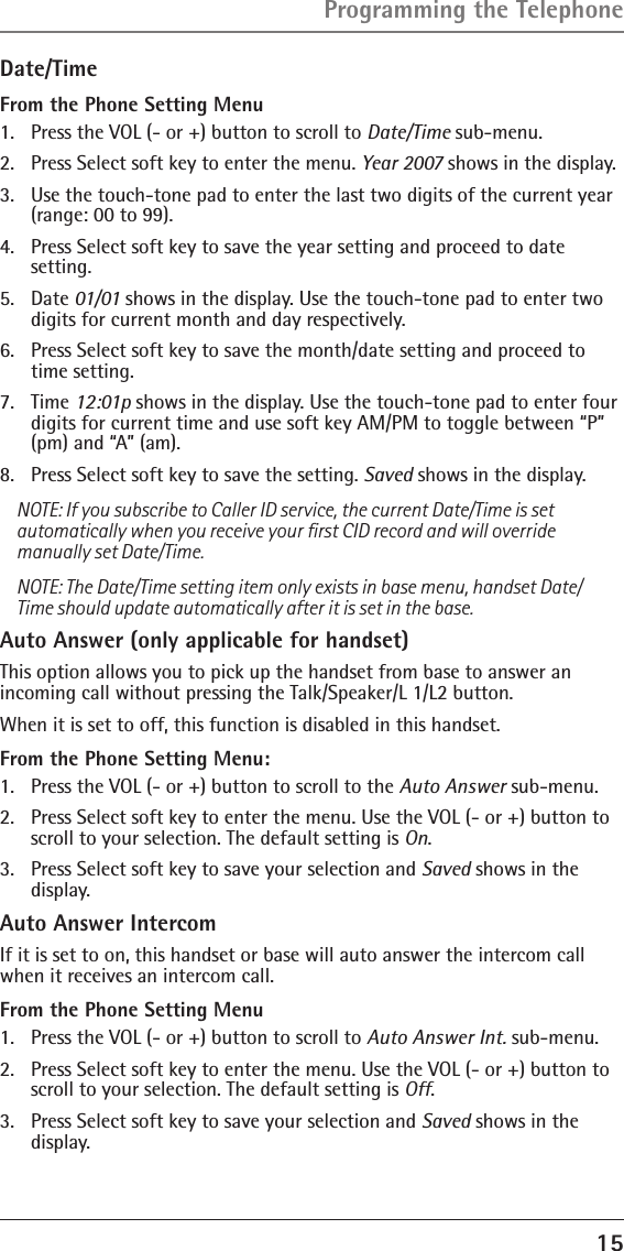 15Date/TimeFrom the Phone Setting Menu1.  Press the VOL (- or +) button to scroll to Date/Time sub-menu.2.  Press Select soft key to enter the menu. Year 2007 shows in the display. 3.  Use the touch-tone pad to enter the last two digits of the current year (range: 00 to 99).4.  Press Select soft key to save the year setting and proceed to date  setting.5.  Date 01/01 shows in the display. Use the touch-tone pad to enter two digits for current month and day respectively.6.  Press Select soft key to save the month/date setting and proceed to time setting.7.  Time 12:01p shows in the display. Use the touch-tone pad to enter four digits for current time and use soft key AM/PM to toggle between “P” (pm) and “A” (am).8.  Press Select soft key to save the setting. Saved shows in the display.NOTE: If you subscribe to Caller ID service, the current Date/Time is set automatically when you receive your ﬁrst CID record and will override manually set Date/Time.NOTE: The Date/Time setting item only exists in base menu, handset Date/Time should update automatically after it is set in the base.Auto Answer (only applicable for handset)This option allows you to pick up the handset from base to answer an incoming call without pressing the Talk/Speaker/L 1/L2 button.When it is set to off, this function is disabled in this handset.From the Phone Setting Menu:1.  Press the VOL (- or +) button to scroll to the Auto Answer sub-menu.2.  Press Select soft key to enter the menu. Use the VOL (- or +) button to scroll to your selection. The default setting is On.3.  Press Select soft key to save your selection and Saved shows in the display.Auto Answer IntercomIf it is set to on, this handset or base will auto answer the intercom call when it receives an intercom call. From the Phone Setting Menu1.  Press the VOL (- or +) button to scroll to Auto Answer Int. sub-menu.2.  Press Select soft key to enter the menu. Use the VOL (- or +) button to scroll to your selection. The default setting is Off.3.  Press Select soft key to save your selection and Saved shows in the display.Programming the Telephone